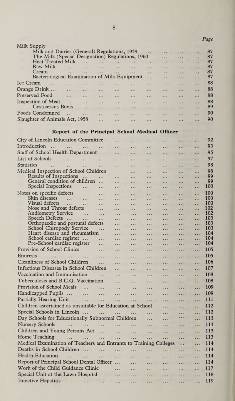 Page Milk Supply Milk and Dairies (General) Regulations, 1959 ... ... ... ... 87 The Milk (Special Designation) Regulations, 1960 ... ... ... 87 Heat Treated Milk ... . ... ... . 87 Raw Milk . 87 Cream ... ... ... ... ... ... ... ... ... 87 Bacteriological Examination of Milk Equipment ... ... ... ... 87 Ice Cream ... ... ... ... ... ... ... ... ... ... 88 Orange Drink ... ... ... ... ... ... ... ... ... ... 88 Preserved Food ... ... ... ... ... ... ... ... ... 88 Inspection of Meat ... ... ... ... ... ... ... ... ... 88 Cysticercus Bovis ... ... ... ... ... ... ... ... 89 Foods Condemned ... ... ... ... ... ... ... ... ... 90 Slaughter of Animals Act, 1958 ... . 90 Report of the Principal School Medical Officer City of Lincoln Education Committee ... ... ... ... ... ... 92 Introduction ... ... ... ... ... ... ... ... ... ... 93 Staff of School Health Department ... . 95 List of Schools ... ... ... ... ... ... ... ... ... 97 Statistics ... ... ... ... ... ... ... ... ... ... 98 Medical Inspection of School Children 98 Results of Inspections. 99 General condition of children ... ... ... ... ... ... ... 99 Special Inspections ... ... ... ... ... ... ... ... 100 Notes on specific defects ... ... ... ... ... ... ... 100 Skin diseases ... ... ... ... ... ... ... ... ... 100 Visual defects ... ... ... ... ... ... ... ... ... 100 Nose and Throat defects ... ... .102 Audiometry Service ... ... ... ... ... ... ... ... 102 Speech Defects. 103 Orthopaedic and postural defects ... ... ... ... ... ... 103 School Chiropody Service ... ... ... ... ... ... ... 103 Heart disease and rheumatism ... ... ... ... ... ... 104 School cardiac register ... ... ... ... ... ... ... ... 104 Pre-School cardiac register ... ... ... ... ... ... ... 104 Provision of School Clinics ... ... ... ... ... ... ... 105 Enuresis ... ... ... ... ... ... ... ... ... ... 105 Cleanliness of School Children ... ... ... ... ... ... ... 106 Infectious Diseases in School Children ... ... ... ... ... ... 107 Vaccination and Immunisation ... ... ... ... ... ... ... 108 Tuberculosis and B.C.G. Vaccination .108 Provision of School Meals ... ... ... .. ... ... ... ... 109 Handicapped Pupils ... ... ... ... ... ... ... ... ... 109 Partially Hearing Unit ... ... ... ... ... ... ... ... Ill Children ascertained as unsuitable for Education at School . 112 Special Schools in Lincoln ... ... ... ... ... ... ... ... 112 Day Schools for Educationally Subnormal Children ... ... • ... 113 Nursery Schools ... ... ... ... ... ... ... ... ... 113 Children and Young Persons Act ... ... ... ... ... ... ... 113 Home Teaching ... ... ... ... ... ... ... ... ... 113 Medical Examination of Teachers and Entrants to Training Colleges . 114 Deaths in School Children ... ... ... ... ... ... ... ... 114 Health Education . 114 Report of Principal School Dental Officer ... ... ... ... ... ... 114 Work of the Child Guidance Clinic . ... 117 Special Unit at the Lawn Hospital ... ... ... ... ... ... 118 Infective Hepatitis ... ... ... ... ... ... ... ... 119