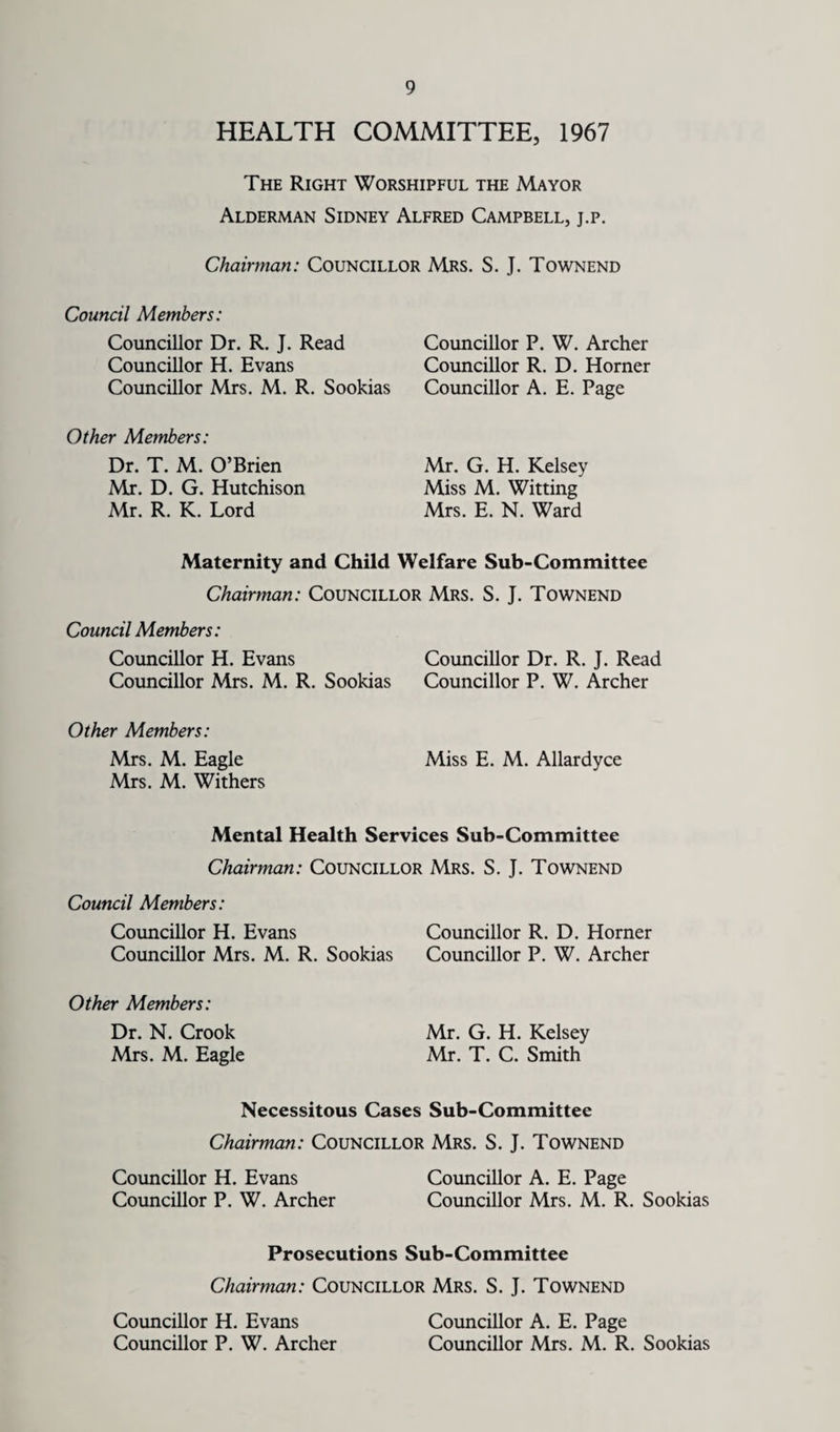 HEALTH COMMITTEE, 1967 The Right Worshipful the Mayor Alderman Sidney Alfred Campbell, j.p. Chairman: Councillor Mrs. S. J. Townend Council Members: Councillor Dr. R. J. Read Councillor H. Evans Councillor Mrs. M. R. Sookias Councillor P. W. Archer Councillor R. D. Horner Councillor A. E. Page Other Members: Dr. T. M. O’Brien Mx. D. G. Hutchison Mr. R. K. Lord Mr. G. H. Kelsey Miss M. Witting Mrs. E. N. Ward Maternity and Child Welfare Sub-Committee Chairman: Councillor Mrs. S. J. Townend Council Members: Councillor H. Evans Councillor Dr. R. J. Read Councillor Mrs. M. R. Sookias Councillor P. W. Archer Other Members: Mrs. M. Eagle Miss E. M. Allardyce Mrs. M. Withers Mental Health Services Sub-Committee Chairman: Councillor Mrs. S. J. Townend Council Members: Councillor H. Evans Councillor R. D. Horner Councillor Mrs. M. R. Sookias Councillor P. W. Archer Other Members: Dr. N. Crook Mrs. M. Eagle Mr. G. H. Kelsey Mr. T. C. Smith Necessitous Cases Sub-Committee Chairman: Councillor Mrs. S. J. Townend Councillor H. Evans Councillor A. E. Page Councillor P. W. Archer Councillor Mrs. M. R. Sookias Prosecutions Sub-Committee Chairman: Councillor Mrs. S. J. Townend Councillor H. Evans Councillor A. E. Page Councillor P. W. Archer Councillor Mrs. M. R. Sookias