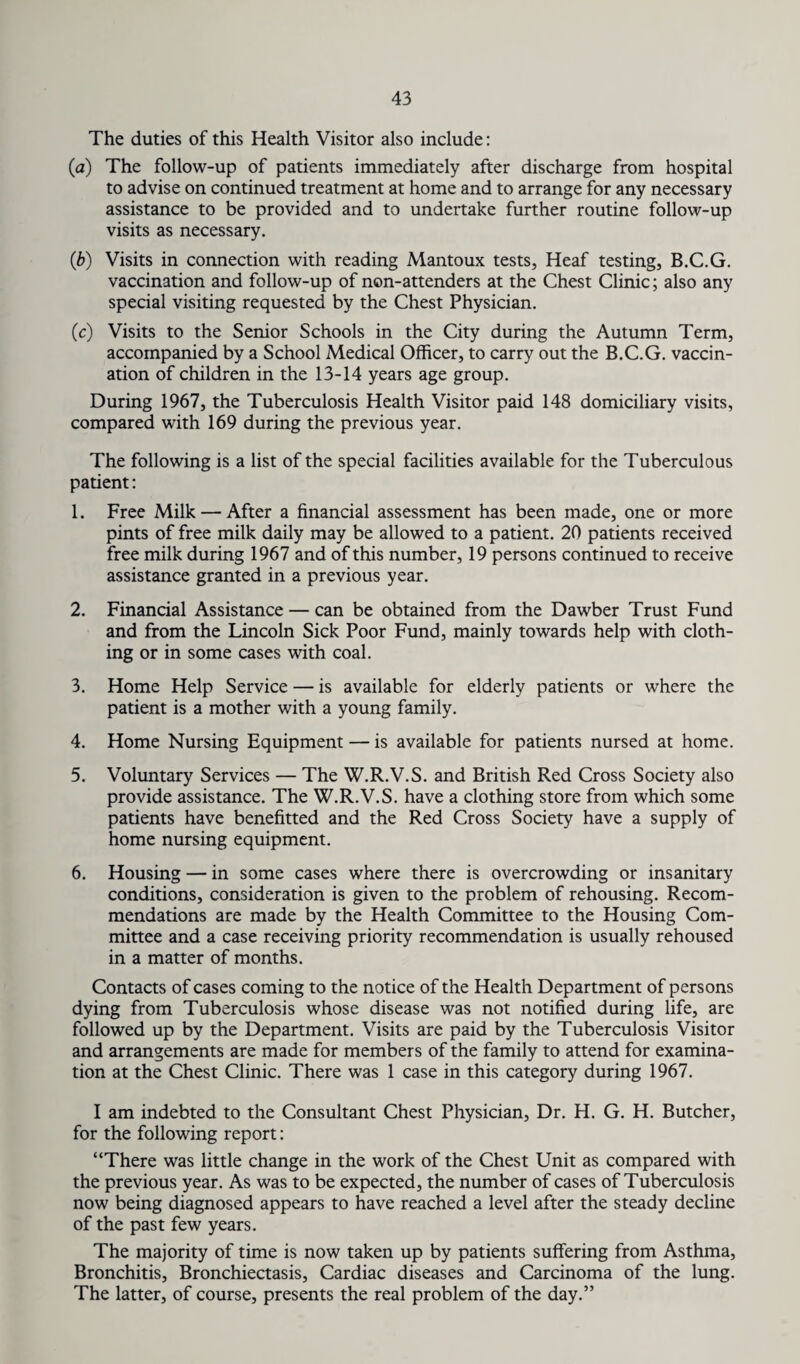 The duties of this Health Visitor also include: (a) The follow-up of patients immediately after discharge from hospital to advise on continued treatment at home and to arrange for any necessary assistance to be provided and to undertake further routine follow-up visits as necessary. (ib) Visits in connection with reading Mantoux tests, Heaf testing, B.C.G. vaccination and follow-up of non-attenders at the Chest Clinic; also any special visiting requested by the Chest Physician. (c) Visits to the Senior Schools in the City during the Autumn Term, accompanied by a School Medical Officer, to carry out the B.C.G. vaccin¬ ation of children in the 13-14 years age group. During 1967, the Tuberculosis Health Visitor paid 148 domiciliary visits, compared with 169 during the previous year. The following is a list of the special facilities available for the Tuberculous patient: 1. Free Milk — After a financial assessment has been made, one or more pints of free milk daily may be allowed to a patient. 20 patients received free milk during 1967 and of this number, 19 persons continued to receive assistance granted in a previous year. 2. Financial Assistance — can be obtained from the Dawber Trust Fund and from the Lincoln Sick Poor Fund, mainly towards help with cloth¬ ing or in some cases with coal. 3. Home Help Service — is available for elderly patients or where the patient is a mother with a young family. 4. Home Nursing Equipment — is available for patients nursed at home. 5. Voluntary Services — The W.R.V.S. and British Red Cross Society also provide assistance. The W.R.V.S. have a clothing store from which some patients have benefitted and the Red Cross Society have a supply of home nursing equipment. 6. Housing — in some cases where there is overcrowding or insanitary conditions, consideration is given to the problem of rehousing. Recom¬ mendations are made by the Health Committee to the Housing Com¬ mittee and a case receiving priority recommendation is usually rehoused in a matter of months. Contacts of cases coming to the notice of the Health Department of persons dying from Tuberculosis whose disease was not notified during life, are followed up by the Department. Visits are paid by the Tuberculosis Visitor and arrangements are made for members of the family to attend for examina¬ tion at the Chest Clinic. There was 1 case in this category during 1967. I am indebted to the Consultant Chest Physician, Dr. H. G. H. Butcher, for the following report: “There was little change in the work of the Chest Unit as compared with the previous year. As was to be expected, the number of cases of Tuberculosis now being diagnosed appears to have reached a level after the steady decline of the past few years. The majority of time is now taken up by patients suffering from Asthma, Bronchitis, Bronchiectasis, Cardiac diseases and Carcinoma of the lung. The latter, of course, presents the real problem of the day.”