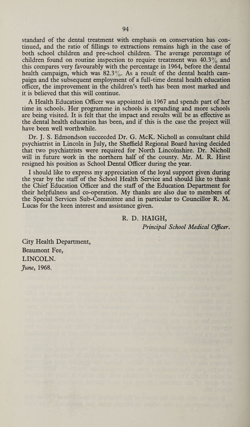standard of the dental treatment with emphasis on conservation has con¬ tinued, and the ratio of fillings to extractions remains high in the case of both school children and pre-school children. The average percentage of children found on routine inspection to require treatment was 40.3% and this compares very favourably with the percentage in 1964, before the dental health campaign, which was 82.3%. As a result of the dental health cam¬ paign and the subsequent employment of a full-time dental health education officer, the improvement in the children’s teeth has been most marked and it is believed that this will continue. A Health Education Officer was appointed in 1967 and spends part of her time in schools. Her programme in schools is expanding and more schools are being visited. It is felt that the impact and results will be as effective as the dental health education has been, and if this is the case the project will have been well worthwhile. Dr. J. S. Edmondson succeeded Dr. G. McK. Nicholl as consultant child psychiatrist in Lincoln in July, the Sheffield Regional Board having decided that two psychiatrists were required for North Lincolnshire. Dr. Nicholl will in future work in the northern half of the county. Mr. M. R. Hirst resigned his position as School Dental Officer during the year. I should like to express my appreciation of the loyal support given during the year by the staff of the School Health Service and should like to thank the Chief Education Officer and the staff of the Education Department for their helpfulness and co-operation. My thanks are also due to members of the Special Services Sub-Committee and in particular to Councillor R. M. Lucas for the keen interest and assistance given. R. D. HAIGH, Principal School Medical Officer. City Health Department, Beaumont Fee, LINCOLN. June, 1968.