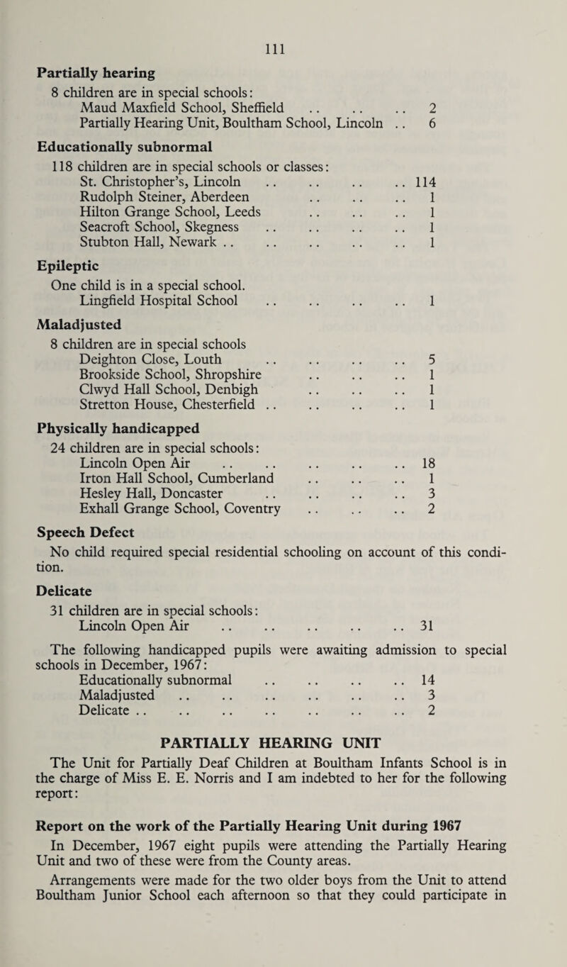 Partially hearing 8 children are in special schools: Maud Maxfield School, Sheffield .. .. .. 2 Partially Hearing Unit, Boultham School, Lincoln .. 6 Educationally subnormal 118 children are in special schools or classes: St. Christopher’s, Lincoln Rudolph Steiner, Aberdeen Hilton Grange School, Leeds Seacroft School, Skegness Stubton Hall, Newark Epileptic One child is in a special school. Lingfield Hospital School Maladjusted 8 children are in special schools Deighton Close, Louth Brookside School, Shropshire Clwyd Hall School, Denbigh Stretton House, Chesterfield Physically handicapped 24 children are in special schools: Lincoln Open Air Irton Hall School, Cumberland Hesley Hall, Doncaster Exhall Grange School, Coventry 114 1 1 1 1 1 5 1 1 1 18 1 3 2 Speech Defect No child required special residential schooling on account of this condi¬ tion. Delicate 31 children are in special schools: Lincoln Open Air .. .. .. .. .. 31 The following handicapped pupils were awaiting admission to special schools in December, 1967: Educationally subnormal .. .. .. .. 14 Maladjusted .. .. .. .. .. .. 3 Delicate .. .. .. .. .. .. .. 2 PARTIALLY HEARING UNIT The Unit for Partially Deaf Children at Boultham Infants School is in the charge of Miss E. E. Norris and I am indebted to her for the following report: Report on the work of the Partially Hearing Unit during 1967 In December, 1967 eight pupils were attending the Partially Hearing Unit and two of these were from the County areas. Arrangements were made for the two older boys from the Unit to attend Boultham Junior School each afternoon so that they could participate in