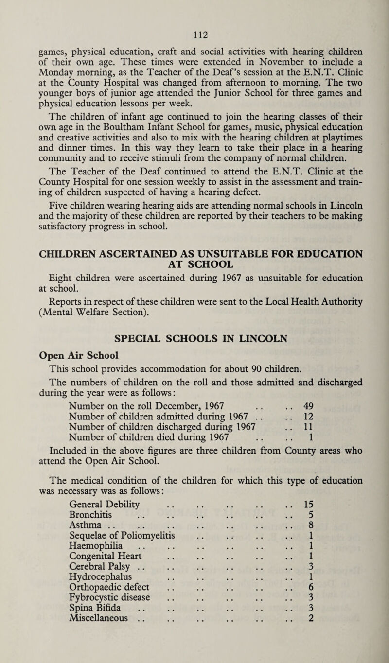 games, physical education, craft and social activities with hearing children of their own age. These times were extended in November to include a Monday morning, as the Teacher of the Deaf’s session at the E.N.T. Clinic at the County Hospital was changed from afternoon to morning. The two younger boys of junior age attended the Junior School for three games and physical education lessons per week. The children of infant age continued to join the hearing classes of their own age in the Boultham Infant School for games, music, physical education and creative activities and also to mix with the hearing children at playtimes and dinner times. In this way they learn to take their place in a hearing community and to receive stimuli from the company of normal children. The Teacher of the Deaf continued to attend the E.N.T. Clinic at the County Hospital for one session weekly to assist in the assessment and train¬ ing of children suspected of having a hearing defect. Five children wearing hearing aids are attending normal schools in Lincoln and the majority of these children are reported by their teachers to be making satisfactory progress in school. CHILDREN ASCERTAINED AS UNSUITABLE FOR EDUCATION AT SCHOOL Eight children were ascertained during 1967 as unsuitable for education at school. Reports in respect of these children were sent to the Local Health Authority (Mental Welfare Section). SPECIAL SCHOOLS IN LINCOLN Open Air School This school provides accommodation for about 90 children. The numbers of children on the roll and those admitted and discharged during the year were as follows: Number on the roll December, 1967 .. .. 49 Number of children admitted during 1967 .. .. 12 Number of children discharged during 1967 .. 11 Number of children died during 1967 .. .. 1 Included in the above figures are three children from County areas who attend the Open Air School. The medical condition of the children for which this type of education was necessary was as follows: General Debility .. .. .. .. .. 15 Bronchitis .. .. .. .. .. .. 5 Asthma .. .. .. .. .. .. .. 8 Sequelae of Poliomyelitis .. .. .. .. 1 Haemophilia .. .. .. .. .. .. 1 Congenital Heart .. .. .. .. .. 1 Cerebral Palsy .. .. .. .. .. .. 3 Hydrocephalus .. .. .. .. .. 1 Orthopaedic defect .. .. .. .. .. 6 Fybrocystic disease .. .. .. .. .. 3 Spina Bifida .. .. .. .. .. .. 3 Miscellaneous .. .. .. .. .. .. 2