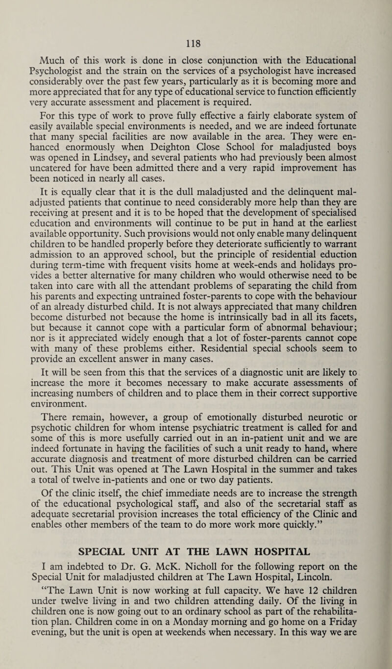 Much of this work is done in close conjunction with the Educational Psychologist and the strain on the services of a psychologist have increased considerably over the past few years, particularly as it is becoming more and more appreciated that for any type of educational service to function efficiently very accurate assessment and placement is required. For this type of work to prove fully effective a fairly elaborate system of easily available special environments is needed, and we are indeed fortunate that many special facilities are now available in the area. They were en¬ hanced enormously when Deighton Close School for maladjusted boys was opened in Lindsey, and several patients who had previously been almost uncatered for have been admitted there and a very rapid improvement has been noticed in nearly all cases. It is equally clear that it is the dull maladjusted and the delinquent mal¬ adjusted patients that continue to need considerably more help than they are receiving at present and it is to be hoped that the development of specialised education and environments will continue to be put in hand at the earliest available opportunity. Such provisions would not only enable many delinquent children to be handled properly before they deteriorate sufficiently to warrant admission to an approved school, but the principle of residential eduction during term-time with frequent visits home at week-ends and holidays pro¬ vides a better alternative for many children who would otherwise need to be taken into care with all the attendant problems of separating the child from his parents and expecting untrained foster-parents to cope with the behaviour of an already disturbed child. It is not always appreciated that many children become disturbed not because the home is intrinsically bad in all its facets, but because it cannot cope with a particular form of abnormal behaviour; nor is it appreciated widely enough that a lot of foster-parents cannot cope with many of these problems either. Residential special schools seem to provide an excellent answer in many cases. It will be seen from this that the services of a diagnostic unit are likely to increase the more it becomes necessary to make accurate assessments of increasing numbers of children and to place them in their correct supportive environment. There remain, however, a group of emotionally disturbed neurotic or psychotic children for whom intense psychiatric treatment is called for and some of this is more usefully carried out in an in-patient unit and we are indeed fortunate in having the facilities of such a unit ready to hand, where accurate diagnosis and treatment of more disturbed children can be carried out. This Unit was opened at The Lawn Hospital in the summer and takes a total of twelve in-patients and one or two day patients. Of the clinic itself, the chief immediate needs are to increase the strength of the educational psychological staff, and also of the secretarial staff as adequate secretarial provision increases the total efficiency of the Clinic and enables other members of the team to do more work more quickly.” SPECIAL UNIT AT THE LAWN HOSPITAL I am indebted to Dr. G. McK. Nicholl for the following report on the Special Unit for maladjusted children at The Lawn Hospital, Lincoln. “The Lawn Unit is now working at full capacity. We have 12 children under twelve living in and two children attending daily. Of the living in children one is now going out to an ordinary school as part of the rehabilita¬ tion plan. Children come in on a Monday morning and go home on a Friday evening, but the unit is open at weekends when necessary. In this way we are
