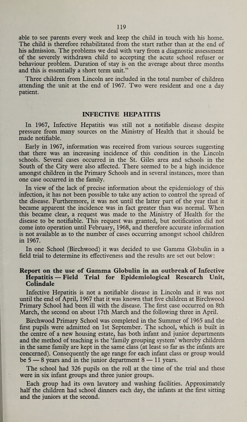 able to see parents every week and keep the child in touch with his home. The child is therefore rehabilitated from the start rather than at the end of his admission. The problems we deal with vary from a diagnostic assessment of the severely withdrawn child to accepting the acute school refuser or behaviour problem. Duration of stay is on the average about three months and this is essentially a short term unit.” Three children from Lincoln are included in the total number of children attending the unit at the end of 1967. Two were resident and one a day patient. INFECTIVE HEPATITIS In 1967, Infective Hepatitis was still not a notifiable disease despite pressure from many sources on the Ministry of Health that it should be made notifiable. Early in 1967, information was received from various sources suggesting that there was an increasing incidence of this condition in the Lincoln schools. Several cases occurred in the St. Giles area and schools in the South of the City were also affected. There seemed to be a high incidence amongst children in the Primary Schools and in several instances, more than one case occurred in the family. In view of the lack of precise information about the epidemiology of this infection, it has not been possible to take any action to control the spread of the disease. Furthermore, it was not until the latter part of the year that it became apparent the incidence was in fact greater than was normal. When this became clear, a request was made to the Ministry of Health for the disease to be notifiable. This request was granted, but notification did not come into operation until February, 1968, and therefore accurate information is not available as to the number of cases occurring amongst school children in 1967. In one School (Birchwood) it was decided to use Gamma Globulin in a field trial to determine its effectiveness and the results are set out below: Report on the use of Gamma Globulin in an outbreak of Infective Hepatitis — Field Trial for Epidemiological Research Unit, Colindale Infective Hepatitis is not a notifiable disease in Lincoln and it was not until the end of April, 1967 that it was known that five children at Birchwood Primary School had been ill with the disease. The first case occurred on 8th March, the second on about 17th March and the following three in April. Birchwood Primary School was completed in the Summer of 1965 and the first pupils were admitted on 1st September. The school, which is built in the centre of a new housing estate, has both infant and junior departments and the method of teaching is the ‘family grouping system’ whereby children in the same family are kept in the same class (at least so far as the infants are concerned). Consequently the age range for each infant class or group would be 5 — 8 years and in the junior department 8 — 11 years. The school had 326 pupils on the roll at the time of the trial and these were in six infant groups and three junior groups. Each group had its own lavatory and washing facilities. Approximately half the children had school dinners each day, the infants at the first sitting and the juniors at the second.