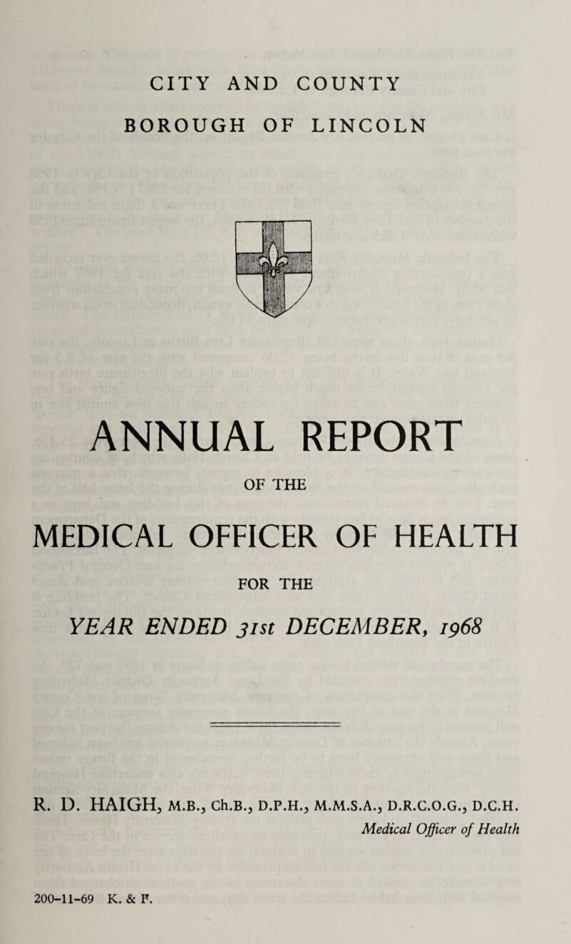 BOROUGH OF LINCOLN ANNUAL REPORT OF THE MEDICAL OFFICER OF HEALTH FOR THE YEAR ENDED 31st DECEMBER, 1968 R. D. HAIGH, M.B., Ch.B.j D.P.H., M.M.S.A., D.R.C.O.G., D.C.H. Medical Officer of Health 200-11-69 K. & F.