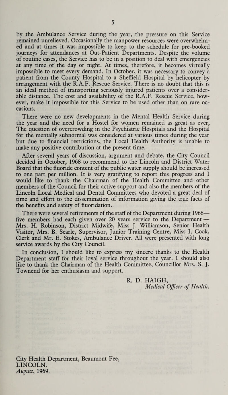 by the Ambulance Service during the year, the pressure on this Service remained unrelieved. Occasionally the manpower resources were overwhelm¬ ed and at times it was impossible to keep to the schedule for pre-booked journeys for attendances at Out-Patient Departments. Despite the volume of routine cases, the Service has to be in a position to deal with emergencies at any time of the day or night. At times, therefore, it becomes virtually impossible to meet every demand. In October, it was necessary to convey a patient from the County Hospital to a Sheffield Hospital by helicopter by arrangement with the R.A.F. Rescue Service. There is no doubt that this is an ideal method of transporting seriously injured patients over a consider¬ able distance. The cost and availability of the R.A.F. Rescue Service, how¬ ever, make it impossible for this Service to be used other than on rare oc¬ casions. There were no new developments in the Mental Health Service during the year and the need for a Hostel for women remained as great as ever, The question of overcrowding in the Psychiatric Hospitals and the Hospital for the mentally subnormal was considered at various times during the year but due to financial restrictions, the Local Health Authority is unable to make any positive contribution at the present time. After several years of discussion, argument and debate, the City Council decided in October, 1968 to recommend to the Lincoln and District Water Board that the fluoride content of the public water supply should be increased to one part per million. It is very gratifying to report this progress and I would like to thank the Chairman of the Health Committee and other members of the Council for their active support and also the members of the Lincoln Local Medical and Dental Committees who devoted a great deal of time and effort to the dissemination of information giving the true facts of the benefits and safety of fluoridation. There were several retirements of the staff of the Department during 1968— five members had each given over 20 years service to the Department — Mrs. H. Robinson, District Midwife, Miss J. Williamson, Senior Health Visitor, Mrs. B. Searle, Supervisor, Junior Training Centre, Miss I. Cook, Clerk and Mr. E. Stokes, Ambulance Driver. All were presented with long service awards by the City Council. In conclusion, I should like to express my sincere thanks to the Health Department staff for their loyal service throughout the year. I should also like to thank the Chairman of the Health Committee, Councillor Mrs. S. J. Townend for her enthusiasm and support. R. D. HAIGH, Medical Officer of Health. City Health Department, Beaumont Fee, LINCOLN. August, 1969,