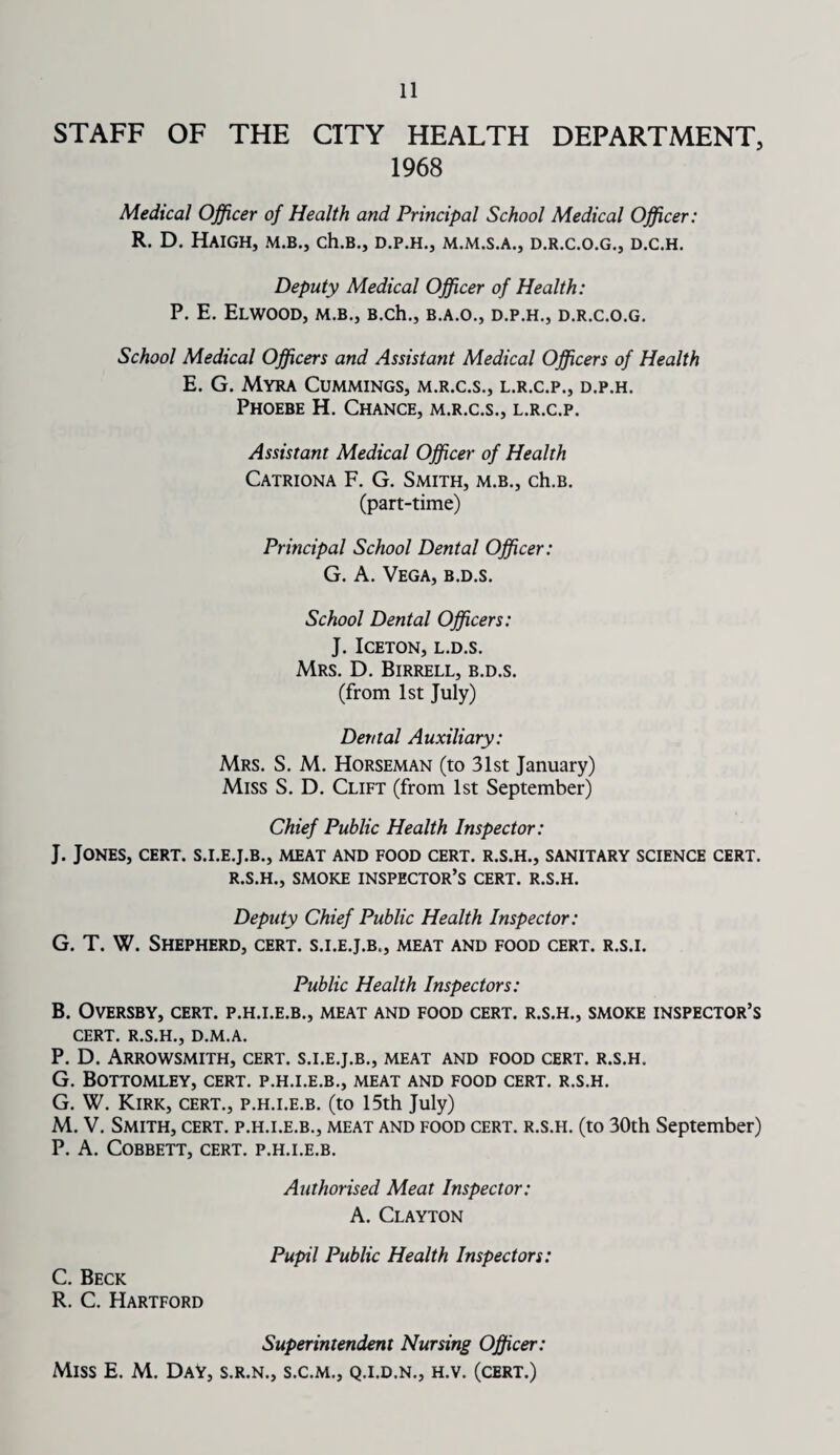 STAFF OF THE CITY HEALTH DEPARTMENT, 1968 Medical Officer of Health and Principal School Medical Officer: R. D. HAIGH, M.B., Ch.B., D.P.H., D.R.C.O.G., D.C.H. Deputy Medical Officer of Health: P. E. ELWOOD, M.B., B.ch., B.A.O., D.P.H., D.R.C.O.G. School Medical Officers and Assistant Medical Officers of Health E. G. Myra Cummings, m.r.c.s., l.r.c.p., d.p.h. Phoebe H. Chance, m.r.c.s., l.r.c.p. Assistant Medical Officer of Health Catriona F. G. Smith, m.b., ch.B. (part-time) Principal School Dental Officer: G. A. Vega, b.d.s. School Dental Officers: J. ICETON, L.D.S. Mrs. D. Birrell, b.d.s. (from 1st July) Dental Auxiliary: Mrs. S. M. Horseman (to 31st January) Miss S. D. Clift (from 1st September) Chief Public Health Inspector: J. Jones, cert, s.i.e.j.b., meat and food cert, r.s.h., sanitary science cert. R.S.H., SMOKE INSPECTOR’S CERT. R.S.H. Deputy Chief Public Health Inspector: G. T. W. Shepherd, cert, s.i.e.j.b., meat and food cert, r.s.i. Public Health Inspectors: B. OVERSBY, CERT. P.H.I.E.B., MEAT AND FOOD CERT. R.S.H., SMOKE INSPECTOR’S CERT. R.S.H., D.M.A. P. D. ARROWSMITH, CERT. S.I.E.J.B., MEAT AND FOOD CERT. R.S.H. G. BOTTOMLEY, CERT. P.H.I.E.B., MEAT AND FOOD CERT. R.S.H. G. W. Kirk, cert., p.h.i.e.b. (to 15th July) M. V. Smith, cert, p.h.i.e.b., meat and food cert, r.s.h. (to 30th September) P. A. COBBETT, CERT. P.H.I.E.B. Authorised Meat Inspector: A. Clayton Pupil Public Health Inspectors: C. Beck R. C. Hartford Superintendent Nursing Officer: Miss E. M. DaV, s.r.n., s.c.m., q.i.d.n., h.v. (cert.)