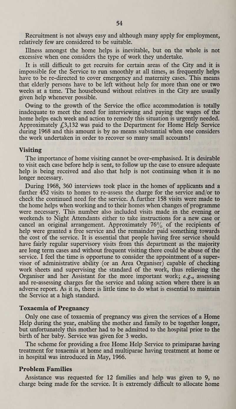 Recruitment is not always easy and although many apply for employment, relatively few are considered to be suitable. Illness amongst the home helps is inevitable, but on the whole is not excessive when one considers the type of work they undertake. It is still difficult to get recruits for certain areas of the City and it is impossible for the Service to run smoothly at all times, as frequently helps have to be re-directed to cover emergency and maternity cases. This means that elderly persons have to be left without help for more than one or two weeks at a time. The housebound without relatives in the City are usually given help whenever possible. Owing to the growth of the Service the office accommodation is totally inadequate to meet the need for interviewing and paying the wages of the home helps each week and action to remedy this situation is urgently needed. Approximately £3,132 was paid to the Department for Home Help Service during 1968 and this amount is by no means substantial when one considers the work undertaken in order to recover so many small accounts! Visiting The importance of home visiting cannot be over-emphasised. It is desirable to visit each case before help is sent, to follow up the case to ensure adequate help is being received and also that help is not continuing when it is no longer necessary. During 1968, 360 interviews took place in the homes of applicants and a further 452 visits to homes to re-assess the charge for the service and/or to check the continued need for the service. A further 158 visits were made to the home helps when working and to their homes when changes of programme were necessary. This number also included visits made in the evening or weekends to Night Attendants either to take instructions for a new case or cancel an original arrangement. Approximately 76% of the recipients of help were granted a free service and the remainder paid something towards the cost of the service. It is essential that people having free service should have fairly regular supervisory visits from this department as the majority are long term cases and without frequent visiting there could be abuse of the service. I feel the time is opportune to consider the appointment of a super¬ visor of administrative ability (or an Area Organiser) capable of checking work sheets and supervising the standard of the work, thus relieving the Organiser and her Assistant for the more important work; e.g., assessing and re-assessing charges for the service and taking action where there is an adverse report. As it is, there is little time to do what is essential to maintain the Service at a high standard. Toxaemia of Pregnancy Only one case of toxaemia of pregnancy was given the services of a Home Help during the year, enabling the mother and family to be together longer, but unfortunately this mother had to be admitted to the hospital prior to the birth of her baby. Service was given for 3 weeks. The scheme for providing a free Home Help Service to primiparae having treatment for toxaemia at home and multiparae having treatment at home or in hospital was introduced in May, 1966. Problem Families Assistance was requested for 12 families and help was given to 9, no charge being made for the service. It is extremely difficult to allocate home