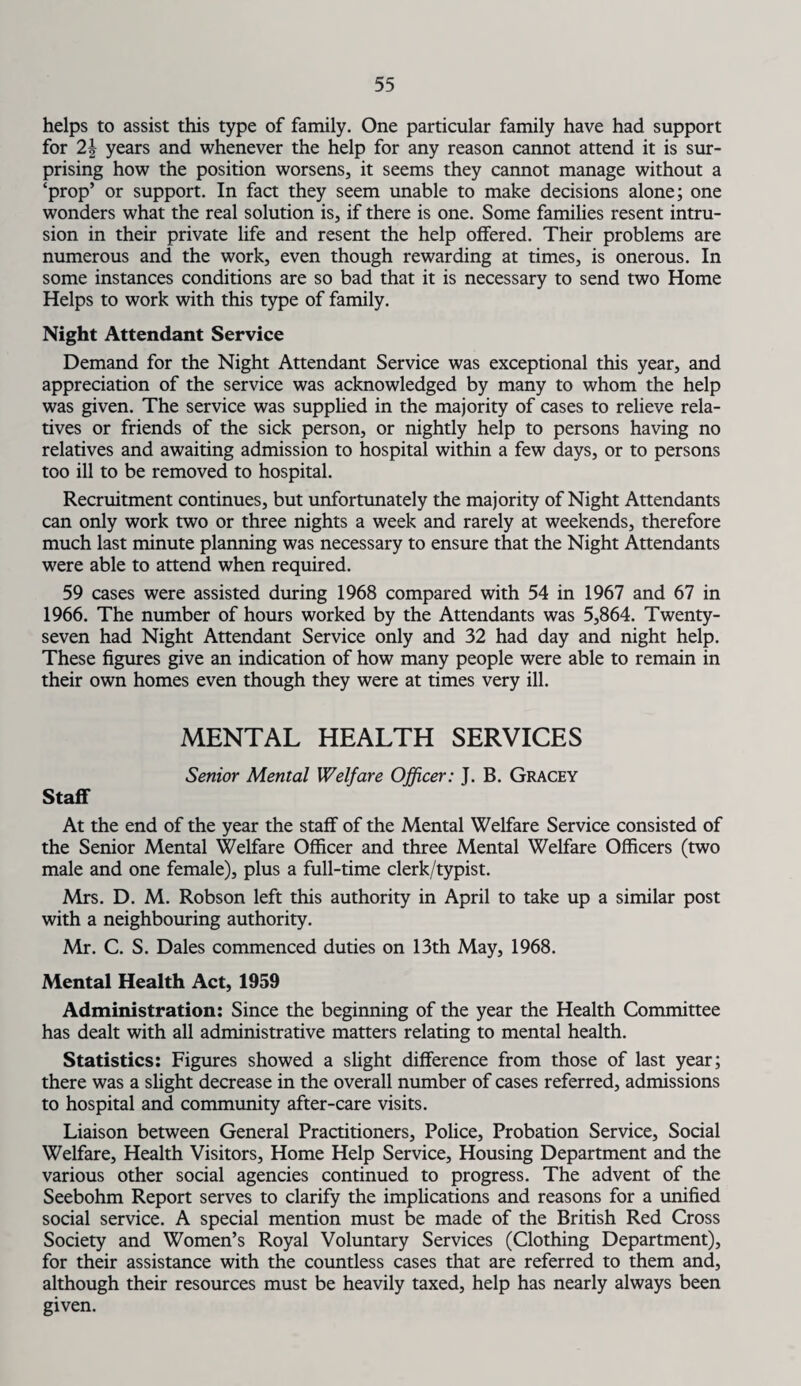 helps to assist this type of family. One particular family have had support for 2\ years and whenever the help for any reason cannot attend it is sur¬ prising how the position worsens, it seems they cannot manage without a ‘prop’ or support. In fact they seem unable to make decisions alone; one wonders what the real solution is, if there is one. Some families resent intru¬ sion in their private life and resent the help offered. Their problems are numerous and the work, even though rewarding at times, is onerous. In some instances conditions are so bad that it is necessary to send two Home Helps to work with this type of family. Night Attendant Service Demand for the Night Attendant Service was exceptional this year, and appreciation of the service was acknowledged by many to whom the help was given. The service was supplied in the majority of cases to relieve rela¬ tives or friends of the sick person, or nightly help to persons having no relatives and awaiting admission to hospital within a few days, or to persons too ill to be removed to hospital. Recruitment continues, but unfortunately the majority of Night Attendants can only work two or three nights a week and rarely at weekends, therefore much last minute planning was necessary to ensure that the Night Attendants were able to attend when required. 59 cases were assisted during 1968 compared with 54 in 1967 and 67 in 1966. The number of hours worked by the Attendants was 5,864. Twenty- seven had Night Attendant Service only and 32 had day and night help. These figures give an indication of how many people were able to remain in their own homes even though they were at times very ill. MENTAL HEALTH SERVICES Senior Mental Welfare Officer: J. B. Gracey Staff At the end of the year the staff of the Mental Welfare Service consisted of the Senior Mental Welfare Officer and three Mental Welfare Officers (two male and one female), plus a full-time clerk/typist. Mrs. D. M. Robson left this authority in April to take up a similar post with a neighbouring authority. Mr. C. S. Dales commenced duties on 13th May, 1968. Mental Health Act, 1959 Administration: Since the beginning of the year the Health Committee has dealt with all administrative matters relating to mental health. Statistics: Figures showed a slight difference from those of last year; there was a slight decrease in the overall number of cases referred, admissions to hospital and community after-care visits. Liaison between General Practitioners, Police, Probation Service, Social Welfare, Health Visitors, Home Help Service, Housing Department and the various other social agencies continued to progress. The advent of the Seebohm Report serves to clarify the implications and reasons for a unified social service. A special mention must be made of the British Red Cross Society and Women’s Royal Voluntary Services (Clothing Department), for their assistance with the countless cases that are referred to them and, although their resources must be heavily taxed, help has nearly always been given.
