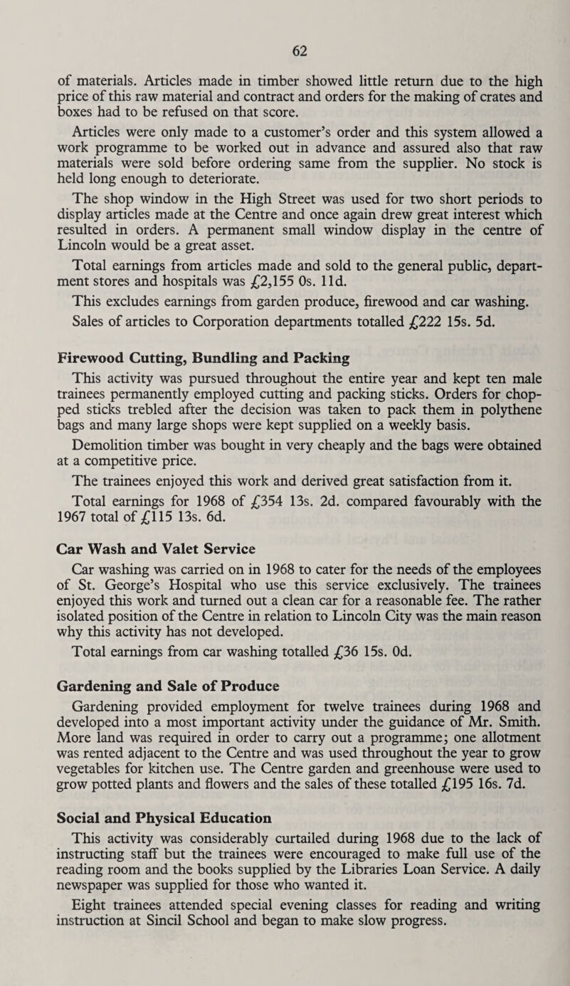 of materials. Articles made in timber showed little return due to the high price of this raw material and contract and orders for the making of crates and boxes had to be refused on that score. Articles were only made to a customer’s order and this system allowed a work programme to be worked out in advance and assured also that raw materials were sold before ordering same from the supplier. No stock is held long enough to deteriorate. The shop window in the High Street was used for two short periods to display articles made at the Centre and once again drew great interest which resulted in orders. A permanent small window display in the centre of Lincoln would be a great asset. Total earnings from articles made and sold to the general public, depart¬ ment stores and hospitals was £2,155 Os. lid. This excludes earnings from garden produce, firewood and car washing. Sales of articles to Corporation departments totalled £222 15s. 5d. Firewood Cutting, Bundling and Packing This activity was pursued throughout the entire year and kept ten male trainees permanently employed cutting and packing sticks. Orders for chop¬ ped sticks trebled after the decision was taken to pack them in polythene bags and many large shops were kept supplied on a weekly basis. Demolition timber was bought in very cheaply and the bags were obtained at a competitive price. The trainees enjoyed this work and derived great satisfaction from it. Total earnings for 1968 of £354 13s. 2d. compared favourably with the 1967 total of £115 13s. 6d. Car Wash and Valet Service Car washing was carried on in 1968 to cater for the needs of the employees of St. George’s Hospital who use this service exclusively. The trainees enjoyed this work and turned out a clean car for a reasonable fee. The rather isolated position of the Centre in relation to Lincoln City was the main reason why this activity has not developed. Total earnings from car washing totalled £36 15s. Od. Gardening and Sale of Produce Gardening provided employment for twelve trainees during 1968 and developed into a most important activity under the guidance of Mr. Smith. More land was required in order to carry out a programme; one allotment was rented adjacent to the Centre and was used throughout the year to grow vegetables for kitchen use. The Centre garden and greenhouse were used to grow potted plants and flowers and the sales of these totalled £195 16s. 7d. Social and Physical Education This activity was considerably curtailed during 1968 due to the lack of instructing staff but the trainees were encouraged to make full use of the reading room and the books supplied by the Libraries Loan Service. A daily newspaper was supplied for those who wanted it. Eight trainees attended special evening classes for reading and writing instruction at Sincil School and began to make slow progress.