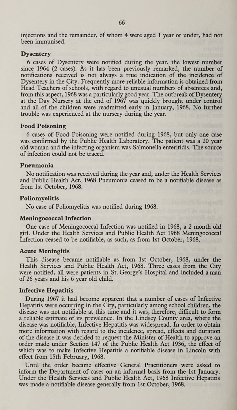 injections and the remainder, of whom 4 were aged 1 year or under, had not been immunised. Dysentery 6 cases of Dysentery were notified during the year, the lowest number since 1964 (2 cases). As it has been previously remarked, the number of notifications received is not always a true indication of the incidence of Dysentery in the City. Frequently more reliable information is obtained from Head Teachers of schools, with regard to unusual numbers of absentees and, from this aspect, 1968 was a particularly good year. The outbreak of Dysentery at the Day Nursery at the end of 1967 was quickly brought under control and all of the children were readmitted early in January, 1968. No further trouble was experienced at the nursery during the year. Food Poisoning 6 cases of Food Poisoning were notified during 1968, but only one case was confirmed by the Public Health Laboratory. The patient was a 20 year old woman and the infecting organism was Salmonella enteritidis. The source of infection could not be traced. Pneumonia No notification was received during the year and, under the Health Services and Public Health Act, 1968 Pneumonia ceased to be a notifiable disease as from 1st October, 1968. Poliomyelitis No case of Poliomyelitis was notified during 1968. Meningococcal Infection One case of Meningococcal Infection was notified in 1968, a 2 month old girl. Under the Health Services and Public Health Act 1968 Meningococcal Infection ceased to be notifiable, as such, as from 1st October, 1968. Acute Meningitis This disease became notifiable as from 1st October, 1968, under the Health Services and Public Health Act, 1968. Three cases from the City were notified, all were patients in St. George’s Hospital and included a man of 26 years and his 6 year old child. Infective Hepatitis During 1967 it had become apparent that a number of cases of Infective Hepatitis were occurring in the City, particularly among school children, the disease was not notifiable at this time and it was, therefore, difficult to form a reliable estimate of its prevalence. In the Lindsey County area, where the disease was notifiable. Infective Hepatitis was widespread. In order to obtain more information with regard to the incidence, spread, effects and duration of the disease it was decided to request the Minister of Health to approve an order made under Section 147 of the Public Health Act 1936, the effect of which was to make Infective Hepatitis a notifiable disease in Lincoln with effect from 15th February, 1968. Until the order became effective General Practitioners were asked to inform the Department of cases on an informal basis from the 1st January. Under the Health Services and Public Health Act, 1968 Infective Hepatitis was made a notifiable disease generally from 1st October, 1968.