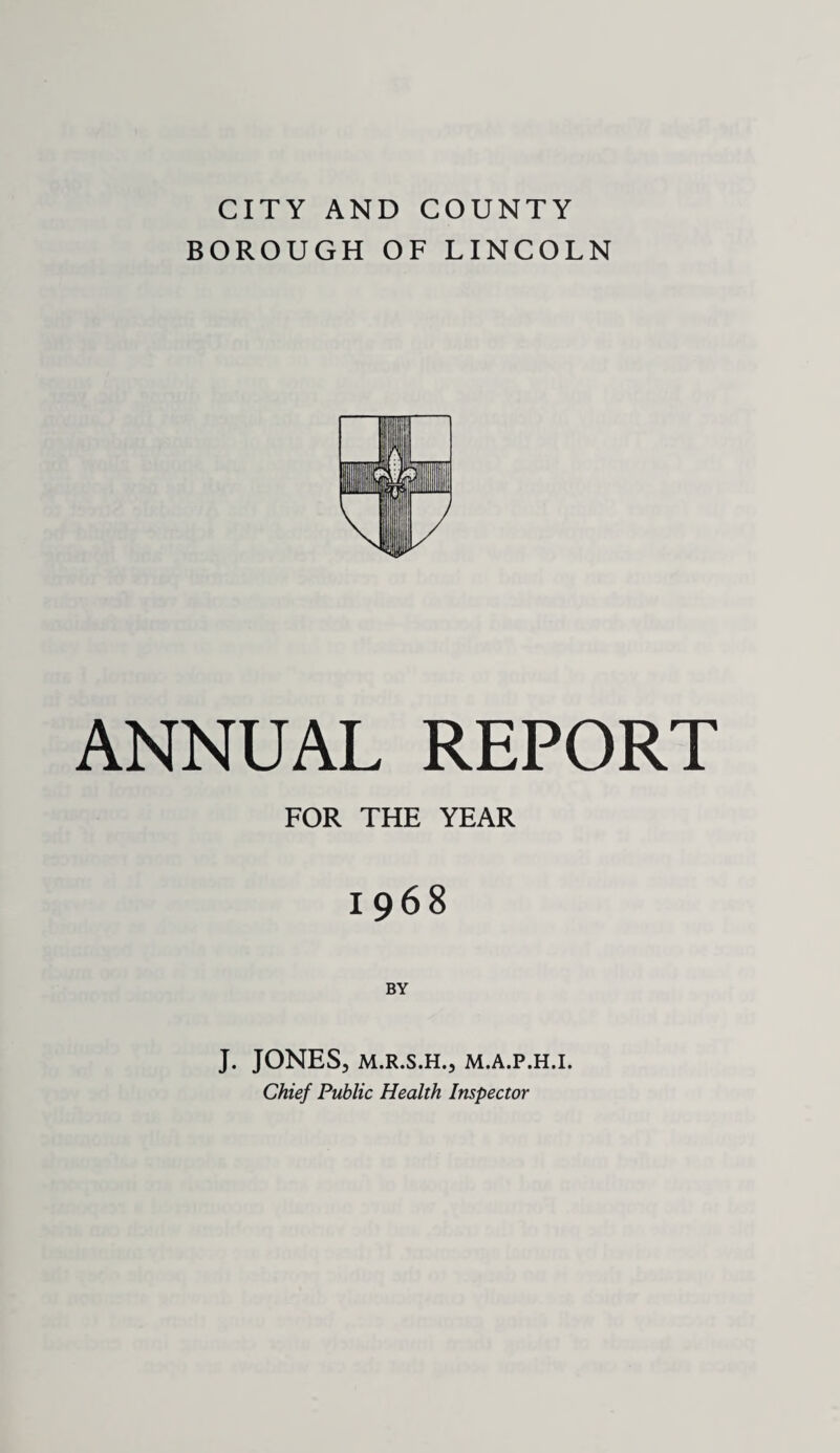 CITY AND COUNTY BOROUGH OF LINCOLN ANNUAL REPORT FOR THE YEAR 1968 BY J. JONES, M.R.S.H., M.A.P.H.I. Chief Public Health Inspector