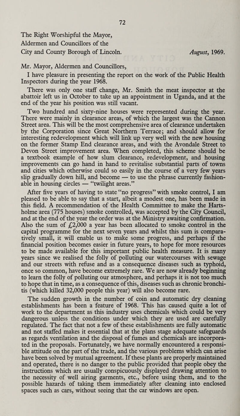 The Right Worshipful the Mayor, Aldermen and Councillors of the City and County Borough of Lincoln. August, 1969. Mr. Mayor, Aldermen and Councillors, I have pleasure in presenting the report on the work of the Public Health Inspectors during the year 1968. There was only one staff change, Mr. Smith the meat inspector at the abattoir left us in October to take up an appointment in Uganda, and at the end of the year his position was still vacant. Two hundred and sixty-nine houses were represented during the year. There were mainly in clearance areas, of which the largest was the Cannon Street area. This will be the most comprehensive area of clearance undertaken by the Corporation since Great Northern Terrace; and should allow for interesting redevelopment which will link up very well with the new housing on the former Stamp End clearance areas, and with the Avondale Street to Devon Street improvement area. When completed, this scheme should be a textbook example of how slum clearance, redevelopment, and housing improvements can go hand in hand to revitalise substantial parts of towns and cities which otherwise could so easily in the course of a very few years slip gradually down hill, and become — to use the phrase currently fashion¬ able in housing circles — “twilight areas.” After five years of having to state “no progress” with smoke control, I am pleased to be able to say that a start, albeit a modest one, has been made in this field. A recommendation of the Health Committee to make the Harts- holme area (775 houses) smoke controlled, was accepted by the City Council, and at the end of the year the order was at the Ministry awaiting confirmation. Also the sum of £2,000 a year has been allocated to smoke control in the capital programme for the next seven years and whilst this sum is compara¬ tively small, it will enable us to make some progress, and perhaps if the financial position becomes easier in future years, to hope for more resources to be made available for this important public health measure. It is many years since we realised the folly of polluting our watercourses with sewage and our streets with refuse and as a consequence diseases such as typhoid, once so common, have become extremely rare. We are now already beginning to learn the folly of polluting our atmosphere, and perhaps it is not too much to hope that in time, as a consequence of this, diseases such as chronic bronchi¬ tis (which killed 32,000 people this year) will also become rare. The sudden growth in the number of coin and automatic dry cleaning establishments has been a feature of 1968. This has caused quite a lot of work to the department as this industry uses chemicals which could be very dangerous unless the conditions under which they are used are carefully regulated. The fact that not a few of these establishments are fully automatic and not staffed makes it essential that at the plans stage adequate safeguards as regards ventilation and the disposal of fumes and chemicals are incorpora¬ ted in the proposals. Fortunately, we have normally encountered a responsi¬ ble attitude on the part of the trade, and the various problems which can arise have been solved by mutual agreement. If these plants are properly maintained and operated, there is no danger to the public provided that people obey the instructions which are usually conspicuously displayed drawing attention to the necessity of well airing garments, etc., before using them, and to the possible hazards of taking them immediately after cleaning into enclosed spaces such as cars, without seeing that the car windows are open.