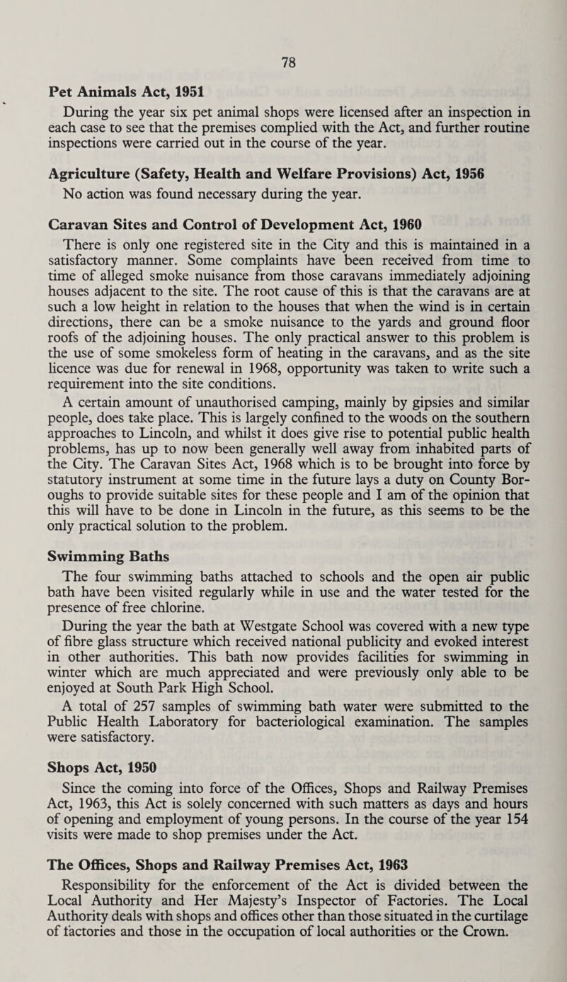 Pet Animals Act, 1951 During the year six pet animal shops were licensed after an inspection in each case to see that the premises complied with the Act, and further routine inspections were carried out in the course of the year. Agriculture (Safety, Health and Welfare Provisions) Act, 1956 No action was found necessary during the year. Caravan Sites and Control of Development Act, 1960 There is only one registered site in the City and this is maintained in a satisfactory manner. Some complaints have been received from time to time of alleged smoke nuisance from those caravans immediately adjoining houses adjacent to the site. The root cause of this is that the caravans are at such a low height in relation to the houses that when the wind is in certain directions, there can be a smoke nuisance to the yards and ground floor roofs of the adjoining houses. The only practical answer to this problem is the use of some smokeless form of heating in the caravans, and as the site licence was due for renewal in 1968, opportunity was taken to write such a requirement into the site conditions. A certain amount of unauthorised camping, mainly by gipsies and similar people, does take place. This is largely confined to the woods on the southern approaches to Lincoln, and whilst it does give rise to potential public health problems, has up to now been generally well away from inhabited parts of the City. The Caravan Sites Act, 1968 which is to be brought into force by statutory instrument at some time in the future lays a duty on County Bor¬ oughs to provide suitable sites for these people and I am of the opinion that this will have to be done in Lincoln in the future, as this seems to be the only practical solution to the problem. Swimming Baths The four swimming baths attached to schools and the open air public bath have been visited regularly while in use and the water tested for the presence of free chlorine. During the year the bath at Westgate School was covered with a new type of fibre glass structure which received national publicity and evoked interest in other authorities. This bath now provides facilities for swimming in winter which are much appreciated and were previously only able to be enjoyed at South Park High School. A total of 257 samples of swimming bath water were submitted to the Public Health Laboratory for bacteriological examination. The samples were satisfactory. Shops Act, 1950 Since the coming into force of the Offices, Shops and Railway Premises Act, 1963, this Act is solely concerned with such matters as days and hours of opening and employment of young persons. In the course of the year 154 visits were made to shop premises under the Act. The Offices, Shops and Railway Premises Act, 1963 Responsibility for the enforcement of the Act is divided between the Local Authority and Her Majesty’s Inspector of Factories. The Local Authority deals with shops and offices other than those situated in the curtilage of factories and those in the occupation of local authorities or the Crown.