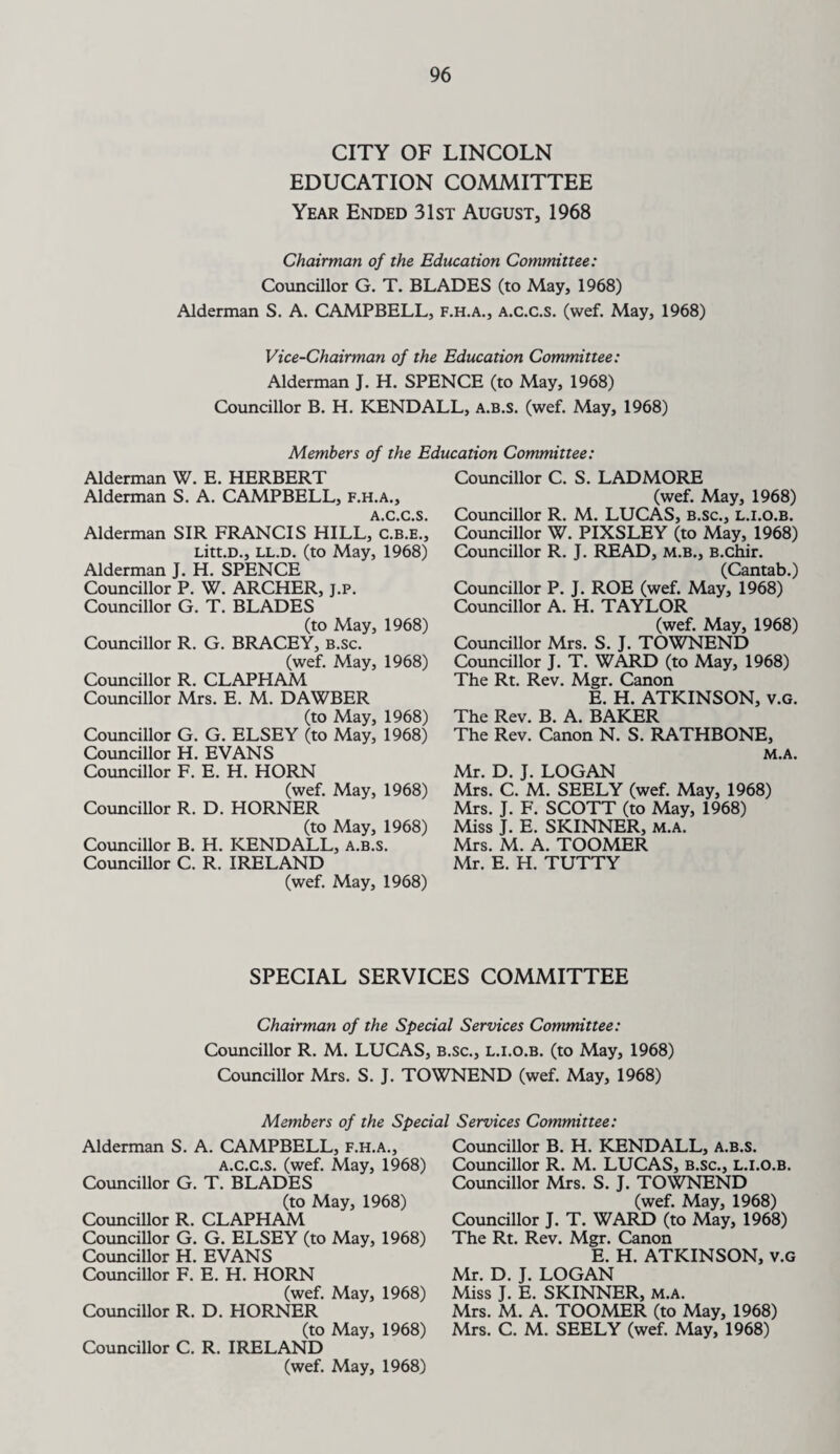 CITY OF LINCOLN EDUCATION COMMITTEE Year Ended 31st August, 1968 Chairman of the Education Committee: Councillor G. T. BLADES (to May, 1968) Alderman S. A. CAMPBELL, f.h.a., a.c.c.s. (wef. May, 1968) Vice-Chairman of the Education Committee: Alderman J. H. SPENCE (to May, 1968) Councillor B. H. KENDALL, a.b.s. (wef. May, 1968) Members of the Education Committee: Alderman W. E. HERBERT Alderman S. A. CAMPBELL, f.h.a., A.C.C.S. Alderman SIR FRANCIS HILL, c.b.e.', Litt.D., ll.d. (to May, 1968) Alderman J. H. SPENCE Councillor P. W. ARCHER, j.p. Councillor G. T. BLADES (to May, 1968) Councillor R. G. BRACEY, b.sc. (wef. May, 1968) Councillor R. CLAPHAM Councillor Mrs. E. M. DAWBER (to May, 1968) Councillor G. G. ELSEY (to May, 1968) Councillor H. EVANS Councillor F. E. H. HORN (wef. May, 1968) Councillor R. D. HORNER (to May, 1968) Councillor B. H. KENDALL, a.b.s. Councillor C. R. IRELAND (wef. May, 1968) Councillor C. S. LADMORE (wef. May, 1968) Councillor R. M. LUCAS, B.sc., l.i.o.b. Councillor W. PIXSLEY (to May, 1968) Councillor R. J. READ, m.b., B.chir. (Cantab.) Councillor P. J. ROE (wef. May, 1968) Councillor A. H. TAYLOR (wef. May, 1968) Councillor Mrs. S. J. TOWNEND Councillor J. T. WARD (to May, 1968) The Rt. Rev. Mgr. Canon E. H. ATKINSON, v.G. The Rev. B. A. BAKER The Rev. Canon N. S. RATHBONE, M.A. Mr. D. J. LOGAN Mrs. C. M. SEELY (wef. May, 1968) Mrs. J. F. SCOTT (to May, 1968) Miss J. E. SKINNER, m.a. Mrs. M. A. TOOMER Mr. E. H. TUTTY SPECIAL SERVICES COMMITTEE Chairman of the Special Services Committee: Councillor R. M. LUCAS, b.sc., l.i.o.b. (to May, 1968) Councillor Mrs. S. J. TOWNEND (wef. May, 1968) Members of the Special Services Committee: Alderman S. A. CAMPBELL, f.h.a., a.c.c.s. (wef. May, 1968) Councillor G. T. BLADES (to May, 1968) Councillor R. CLAPHAM Councillor G. G. ELSEY (to May, 1968) Councillor H. EVANS Councillor F. E. H. HORN (wef. May, 1968) Councillor R. D. HORNER (to May, 1968) Councillor C. R. IRELAND (wef. May, 1968) Councillor B. H. KENDALL, a.b.s. Councillor R. M. LUCAS, b.sc., l.i.o.b. Councillor Mrs. S. J. TOWNEND (wef. May, 1968) Councillor J. T. WARD (to May, 1968) The Rt. Rev. Mgr. Canon E. H. ATKINSON, v.G Mr. D. J. LOGAN Miss J. E. SKINNER, m.a. Mrs. M. A. TOOMER (to May, 1968) Mrs. C. M. SEELY (wef. May, 1968)