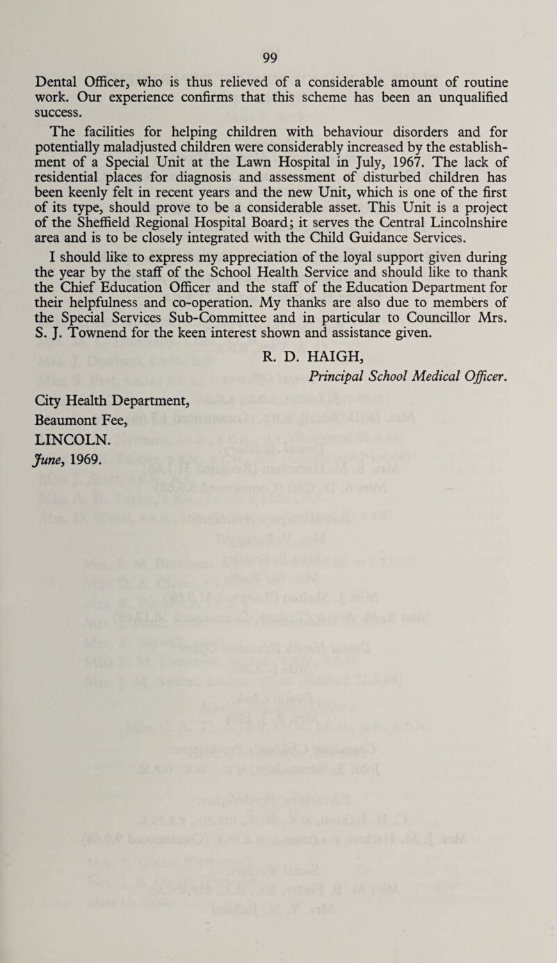 Dental Officer, who is thus relieved of a considerable amount of routine work. Our experience confirms that this scheme has been an unqualified success. The facilities for helping children with behaviour disorders and for potentially maladjusted children were considerably increased by the establish¬ ment of a Special Unit at the Lawn Hospital in July, 1967. The lack of residential places for diagnosis and assessment of disturbed children has been keenly felt in recent years and the new Unit, which is one of the first of its type, should prove to be a considerable asset. This Unit is a project of the Sheffield Regional Hospital Board; it serves the Central Lincolnshire area and is to be closely integrated with the Child Guidance Services. I should like to express my appreciation of the loyal support given during the year by the staff of the School Health Service and should like to thank the Chief Education Officer and the staff of the Education Department for their helpfulness and co-operation. My thanks are also due to members of the Special Services Sub-Committee and in particular to Councillor Mrs. S. J. Townend for the keen interest shown and assistance given. R. D. HAIGH, Principal School Medical Officer. City Health Department, Beaumont Fee, LINCOLN. June, 1969.