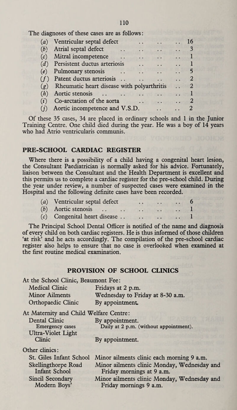 The diagnoses of these cases are as follows: (a) Ventricular septal defect .. 16 (*) Atrial septal defect .. 3 («0 Mitral incompetence 1 (d) Persistent ductus arteriosis 1 « Pulmonary stenosis .. 5 (/) Patent ductus arteriosis .. 2 (g) Rheumatic heart disease with polyarthritis .. 2 (h) Aortic stenosis 1 (0 Co-arctation of the aorta .. 2 O') Aortic incompetence and V.S.D. .. 2 Of these 35 cases, 34 are placed in ordinary schools and 1 in the Junior Training Centre. One child died during the year. He was a boy of 14 years who had Atrio ventricularis communis. PRE-SCHOOL CARDIAC REGISTER Where there is a possibility of a child having a congenital heart lesion, the Consultant Paediatrician is normally asked for his advice. Fortunately, liaison between the Consultant and the Health Department is excellent and this permits us to complete a cardiac register for the pre-school child. During the year under review, a number of suspected cases were examined in the Hospital and the following definite cases have been recorded. (a) Ventricular septal defect .. .. .. 6 (b) Aortic stenosis .. .. .. .. .. 1 (c) Congenital heart disease .. .. .. .. 1 The Principal School Dental Officer is notified of the name and diagnosis of every child on both cardiac registers. He is thus informed of those children ‘at risk’ and he acts accordingly. The compilation of the pre-school cardiac register also helps to ensure that no case is overlooked when examined at the first routine medical examination. PROVISION OF SCHOOL CLINICS At the School Clinic, Beaumont Fee: Medical Clinic Fridays at 2 p.m. Minor Ailments Wednesday to Friday at 8-30 a.m. Orthopaedic Clinic By appointment At Maternity and Child Welfare Centre: Dental Clinic By appointment. Emergency cases Daily at 2 p.m. (without appointment). Ultra-Violet Light Clinic By appointment. Other clinics: St. Giles Infant School Skellingthorpe Road Infant School Sincil Secondary Modern Boys’ Minor ailments clinic each morning 9 a.m. Minor ailments clinic Monday, Wednesday and Friday mornings at 9 a.m. Minor ailments clinic Monday, Wednesday and Friday mornings 9 a.m.