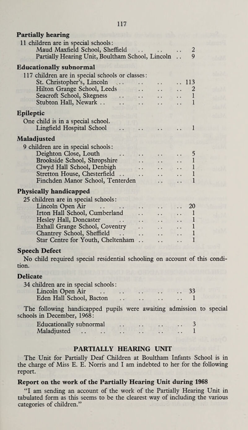 Partially hearing 11 children are in special schools: Maud Maxfield School, Sheffield .. .. .. 2 Partially Hearing Unit, Boultham School, Lincoln .. 9 Educationally subnormal 117 children are in special schools or classes: St. Christopher’s, Lincoln .... .. .. ..113 Hilton Grange School, Leeds .. .. .. 2 Seacroft School, Skegness .. .. .. .. 1 Stubton Hall, Newark .. .. .. .. .. 1 Epileptic One child is in a special school. Lingfield Hospital School .. .. .. .. 1 Maladjusted 9 children are in special schools: Deighton Close, Louth .. .. .. .. 5 Brookside School, Shropshire .. .. .. 1 Clwyd Hall School, Denbigh .. .. .. 1 Stretton House, Chesterfield .. .. .. .. 1 Finchden Manor School, Tenterden .. .. 1 Physically handicapped 25 children are in special schools: Lincoln Open Air .. .. .. .. .. 20 Irton Hall School, Cumberland .. .. .. 1 Hesley Hall, Doncaster .. .. .. .. 1 Exhall Grange School, Coventry .. .. .. 1 Chantrey School, Sheffield .. .. .. .. 1 Star Centre for Youth, Cheltenham .. .. .. 1 Speech Defect No child required special residential schooling on account of this condi¬ tion. Delicate 34 children are in special schools: Lincoln Open Air .. .. .. .. .. 33 Eden Hall School, Bacton .. .. .. .. 1 The following handicapped pupils were awaiting admission to special schools in December, 1968: Educationally subnormal .. .. .. .. 3 Maladjusted .. .. .. .. .. .. 1 PARTIALLY HEARING UNIT The Unit for Partially Deaf Children at Boultham Infants School is in the charge of Miss E. E. Norris and I am indebted to her for the following report. Report on the work of the Partially Hearing Unit during 1968 “I am sending an account of the work of the Partially Hearing Unit in tabulated form as this seems to be the clearest way of including the various categories of children.”