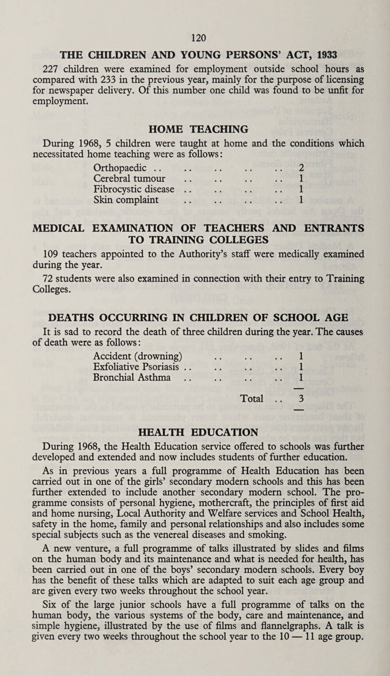 THE CHILDREN AND YOUNG PERSONS’ ACT, 1933 227 children were examined for employment outside school hours as compared with 233 in the previous year, mainly for the purpose of licensing for newspaper delivery. Of this number one child was found to be unfit for employment. HOME TEACHING During 1968, 5 children were taught at home and the conditions which necessitated home teaching were as follows: Orthopaedic .. .. .. .. .. 2 Cerebral tumour .. .. .. .. 1 Fibrocystic disease .. .. .. .. 1 Skin complaint .. .. .. .. 1 MEDICAL EXAMINATION OF TEACHERS AND ENTRANTS TO TRAINING COLLEGES 109 teachers appointed to the Authority’s staff were medically examined during the year. 72 students were also examined in connection with their entry to Training Colleges. DEATHS OCCURRING IN CHILDREN OF SCHOOL AGE It is sad to record the death of three children during the year. The causes of death were as fallows: Accident (drowning) .. .. .. 1 Exfoliative Psoriasis .. .. .. .. 1 Bronchial Asthma .. .. .. .. 1 Total .. 3 HEALTH EDUCATION During 1968, the Health Education service offered to schools was further developed and extended and now includes students of further education. As in previous years a full programme of Health Education has been carried out in one of the girls’ secondary modern schools and this has been further extended to include another secondary modern school. The pro¬ gramme consists of personal hygiene, mothercraft, the principles of first aid and home nursing, Local Authority and Welfare services and School Health, safety in the home, family and personal relationships and also includes some special subjects such as the venereal diseases and smoking. A new venture, a full programme of talks illustrated by slides and films on the human body and its maintenance and what is needed for health, has been carried out in one of the boys’ secondary modern schools. Every boy has the benefit of these talks which are adapted to suit each age group and are given every two weeks throughout the school year. Six of the large junior schools have a full programme of talks on the human body, the various systems of the body, care and maintenance, and simple hygiene, illustrated by the use of films and flannelgraphs. A talk is given every two weeks throughout the school year to the 10 — 11 age group.