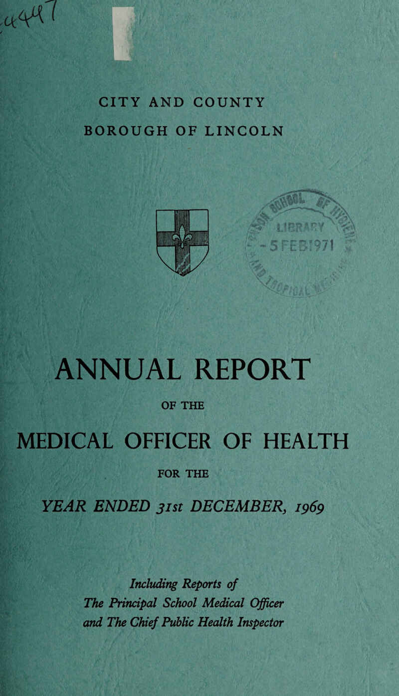 CITY AND COUNTY BOROUGH OF LINCOLN ANNUAL REPORT OF THE MEDICAL OFFICER OF HEALTH FOR THE YEAR ENDED jist DECEMBER, 1969 Including Reports of The Principal School Medical Officer and The Chief Public Health Inspector