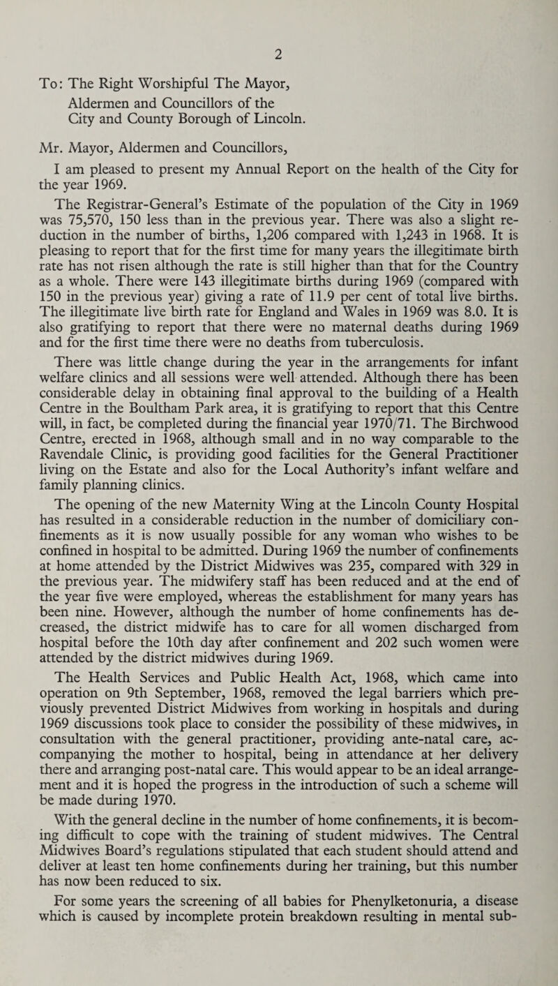 To: The Right Worshipful The Mayor, Aldermen and Councillors of the City and County Borough of Lincoln. Mr. Mayor, Aldermen and Councillors, I am pleased to present my Annual Report on the health of the City for the year 1969. The Registrar-General’s Estimate of the population of the City in 1969 was 75,570, 150 less than in the previous year. There was also a slight re¬ duction in the number of births, 1,206 compared with 1,243 in 1968. It is pleasing to report that for the first time for many years the illegitimate birth rate has not risen although the rate is still higher than that for the Country as a whole. There were 143 illegitimate births during 1969 (compared with 150 in the previous year) giving a rate of 11.9 per cent of total live births. The illegitimate live birth rate for England and Wales in 1969 was 8.0. It is also gratifying to report that there were no maternal deaths during 1969 and for the first time there were no deaths from tuberculosis. There was little change during the year in the arrangements for infant welfare clinics and all sessions were well attended. Although there has been considerable delay in obtaining final approval to the building of a Health Centre in the Boultham Park area, it is gratifying to report that this Centre will, in fact, be completed during the financial year 1970/71. The Birchwood Centre, erected in 1968, although small and in no way comparable to the Ravendale Clinic, is providing good facilities for the General Practitioner living on the Estate and also for the Local Authority’s infant welfare and family planning clinics. The opening of the new Maternity Wing at the Lincoln County Hospital has resulted in a considerable reduction in the number of domiciliary con¬ finements as it is now usually possible for any woman who wishes to be confined in hospital to be admitted. During 1969 the number of confinements at home attended by the District Midwives was 235, compared with 329 in the previous year. The midwifery staff has been reduced and at the end of the year five were employed, whereas the establishment for many years has been nine. However, although the number of home confinements has de¬ creased, the district midwife has to care for all women discharged from hospital before the 10th day after confinement and 202 such women were attended by the district midwives during 1969. The Health Services and Public Health Act, 1968, which came into operation on 9th September, 1968, removed the legal barriers which pre¬ viously prevented District Midwives from working in hospitals and during 1969 discussions took place to consider the possibility of these midwives, in consultation with the general practitioner, providing ante-natal care, ac¬ companying the mother to hospital, being in attendance at her delivery there and arranging post-natal care. This would appear to be an ideal arrange¬ ment and it is hoped the progress in the introduction of such a scheme will be made during 1970. With the general decline in the number of home confinements, it is becom¬ ing difficult to cope with the training of student mid wives. The Central Midwives Board’s regulations stipulated that each student should attend and deliver at least ten home confinements during her training, but this number has now been reduced to six. For some years the screening of all babies for Phenylketonuria, a disease which is caused by incomplete protein breakdown resulting in mental sub-