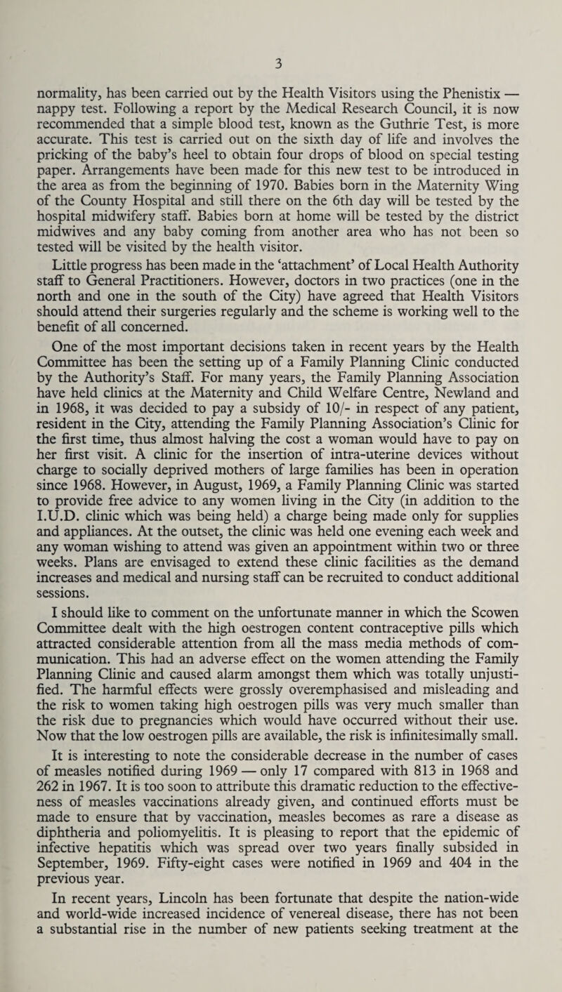 normality, has been carried out by the Health Visitors using the Phenistix — nappy test. Following a report by the Medical Research Council, it is now recommended that a simple blood test, known as the Guthrie Test, is more accurate. This test is carried out on the sixth day of life and involves the pricking of the baby’s heel to obtain four drops of blood on special testing paper. Arrangements have been made for this new test to be introduced in the area as from the beginning of 1970. Babies born in the Maternity Wing of the County Hospital and still there on the 6th day will be tested by the hospital midwifery staff. Babies born at home will be tested by the district midwives and any baby coming from another area who has not been so tested will be visited by the health visitor. Little progress has been made in the ‘attachment’ of Local Health Authority staff to General Practitioners. However, doctors in two practices (one in the north and one in the south of the City) have agreed that Health Visitors should attend their surgeries regularly and the scheme is working well to the benefit of all concerned. One of the most important decisions taken in recent years by the Health Committee has been the setting up of a Family Planning Clinic conducted by the Authority’s Staff. For many years, the Family Planning Association have held climes at the Maternity and Child Welfare Centre, Newland and in 1968, it was decided to pay a subsidy of 10/- in respect of any patient, resident in the City, attending the Family Planning Association’s Clinic for the first time, thus almost halving the cost a woman would have to pay on her first visit. A clinic for the insertion of intra-uterine devices without charge to socially deprived mothers of large families has been in operation since 1968. However, in August, 1969, a Family Planning Clinic was started to provide free advice to any women living in the City (in addition to the I.U.D. clinic which was being held) a charge being made only for supplies and appliances. At the outset, the clinic was held one evening each week and any woman wishing to attend was given an appointment within two or three weeks. Plans are envisaged to extend these clinic facilities as the demand increases and medical and nursing staff can be recruited to conduct additional sessions. I should like to comment on the unfortunate manner in which the Scowen Committee dealt with the high oestrogen content contraceptive pills which attracted considerable attention from all the mass media methods of com¬ munication. This had an adverse effect on the women attending the Family Planning Clinic and caused alarm amongst them which was totally unjusti¬ fied. The harmful effects were grossly overemphasised and misleading and the risk to women taking high oestrogen pills was very much smaller than the risk due to pregnancies which would have occurred without their use. Now that the low oestrogen pills are available, the risk is infinitesimally small. It is interesting to note the considerable decrease in the number of cases of measles notified during 1969 — only 17 compared with 813 in 1968 and 262 in 1967. It is too soon to attribute this dramatic reduction to the effective¬ ness of measles vaccinations already given, and continued efforts must be made to ensure that by vaccination, measles becomes as rare a disease as diphtheria and poliomyelitis. It is pleasing to report that the epidemic of infective hepatitis which was spread over two years finally subsided in September, 1969. Fifty-eight cases were notified in 1969 and 404 in the previous year. In recent years, Lincoln has been fortunate that despite the nation-wide and world-wide increased incidence of venereal disease, there has not been a substantial rise in the number of new patients seeking treatment at the