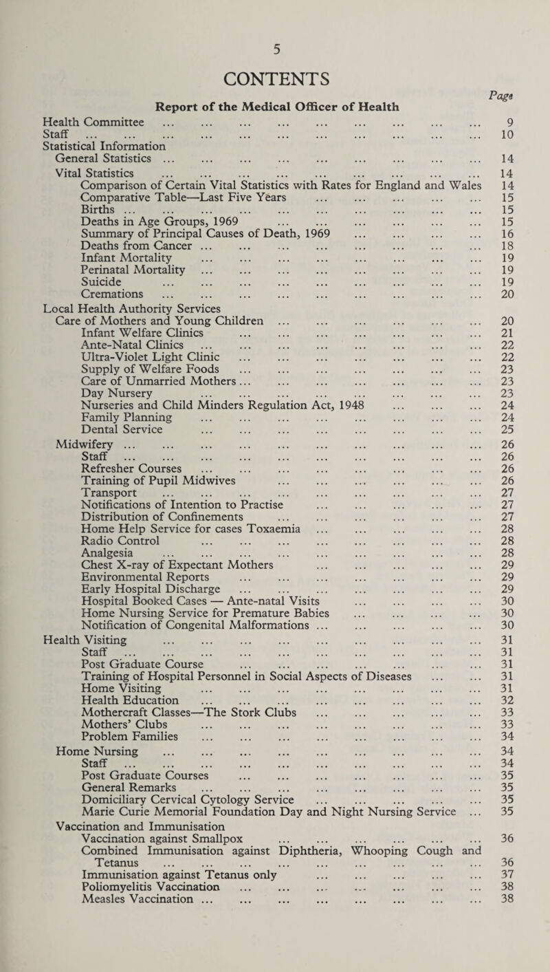 CONTENTS Page Report of the Medical Officer of Health Health Committee . 9 Staff . 10 Statistical Information General Statistics ... ... ... ... ... ... ... ... ... 14 Vital Statistics ... ... ... ... ... ... ... ... ... 14 Comparison of Certain Vital Statistics with Rates for England and Wales 14 Comparative Table—Last Five Years ... ... ... ... ... 15 Births. 15 Deaths in Age Groups, 1969 ... ... ... ... ... ... 15 Summary of Principal Causes of Death, 1969 ... ... ... ... 16 Deaths from Cancer. 18 Infant Mortality ... ... ... ... ... ... ... ... 19 Perinatal Mortality ... ... ... ... ... ... ... ... 19 Suicide ... ... ... ... ... ... ... ... ... 19 Cremations ... ... ... ... ... ... ... ... ... 20 Local Health Authority Services Care of Mothers and Young Children ... ... ... ... ... ... 20 Infant Welfare Clinics ... ... ... ... ... ... ... 21 Ante-Natal Clinics ... ... ... ... ... ... ... ... 22 Ultra-Violet Light Clinic ... ... ... ... ... ... ... 22 Supply of Welfare Foods ... ... ... ... ... ... ... 23 Care of Unmarried Mothers... ... ... ... ... ... ... 23 Day Nursery ... ... ... ... ... ... ... ... 23 Nurseries and Child Minders Regulation Act, 1948 ... ... ... 24 Family Planning ... ... ... ... ... ... ... ... 24 Dental Service ... ... ... ... ... ... ... ... 25 Midwifery ... ... ... ... ... ... ... ... ... ... 26 Staff ... ... ... ... ... ... ... ... ... ... 26 Refresher Courses ... ... ... ... ... ... ... ... 26 Training of Pupil Midwives ... ... ... ... ... ... 26 Transport ... ... ... ... ... ... ... ... ... 27 Notifications of Intention to Practise ... ... ... ... ... 27 Distribution of Confinements ... ... ... ... ... ... 27 Home Help Service for cases Toxaemia ... ... ... ... ... 28 Radio Control ... ... ... ... ... ... ... ... 28 Analgesia ... ... ... ... ... ... ... ... ... 28 Chest X-ray of Expectant Mothers ... ... ... ... ... 29 Environmental Reports ... ... ... ... ... ... ... 29 Early Hospital Discharge ... ... ... ... ... ... ... 29 Hospital Booked Cases — Ante-natal Visits ... ... ... ... 30 Home Nursing Service for Premature Babies ... ... ... ... 30 Notification of Congenital Malformations ... ... ... ... ... 30 Health Visiting . 31 Staff . 31 Post Graduate Course ... ... ... ... ... ... ... 31 Training of Hospital Personnel in Social Aspects of Diseases ... ... 31 Home Visiting ... ... ... ... ... ... ... ... 31 Health Education . ... ... ... ... ... ... 32 Mothercraft Classes—The Stork Clubs ... ... ... ... ... 33 Mothers’ Clubs ... ... ... ... ... ... ... ... 33 Problem Families ... ... ... ... ... ... ... ... 34 Home Nursing ... ... ... ... ... ... ... ... ... 34 Staff . 34 Post Graduate Courses ... ... ... ... ... ... ... 35 General Remarks ... ... ... ... ... ... ... ... 35 Domiciliary Cervical Cytology Service ... ... ... ... ... 35 Marie Curie Memorial Foundation Day and Night Nursing Service ... 35 Vaccination and Immunisation Vaccination against Smallpox ... ... ... ... ... ... 36 Combined Immunisation against Diphtheria, Whooping Cough and Tetanus ... ... ... ... ... ... ... ... ... 36 Immunisation against Tetanus only ... ... ... ... ... 37 Poliomyelitis Vaccination ... ... ... ... ... ... ... 38 Measles Vaccination ... ... ... ... ... ... ... ... 38