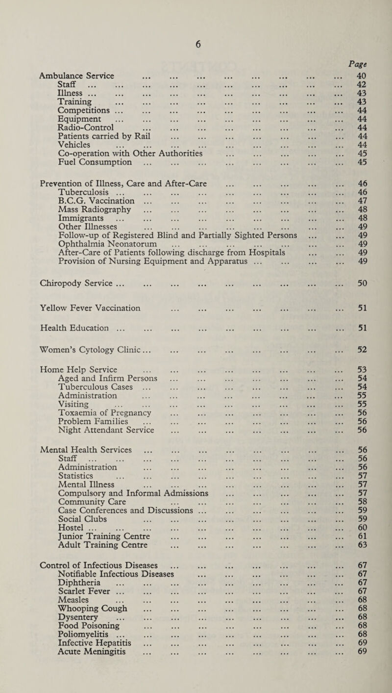 Ambulance Service Staff Illness ... Training Competitions ... Equipment . Radio-Control . Patients carried by Rail Vehicles Co-operation with Other Authorities Fuel Consumption Page 40 42 43 43 44 44 44 44 44 45 45 Prevention of Illness, Care and After-Care Tuberculosis ... B.C.G. Vaccination ... Mass Radiography Immigrants Other Illnesses Follow-up of Registered Blind and Partially Sighted Persons Ophthalmia Neonatorum After-Care of Patients following discharge from Hospitals Provision of Nursing Equipment and Apparatus ... 46 46 47 48 48 49 49 49 49 49 Chiropody Service ... 50 Yellow Fever Vaccination 51 Health Education 51 Women’s Cytology Clinic... 52 Home Help Service Aged and Infirm Persons Tuberculous Cases ... Administration Visiting Toxaemia of Pregnancy Problem Families Night Attendant Service 53 54 54 55 55 56 56 56 Mental Health Services Staff . Administration Statistics Mental Illness Compulsory and Informal Admissions Community Care Case Conferences and Discussions ... Social Clubs Hostel. Junior Training Centre Adult Training Centre . 56 56 56 57 57 57 58 59 59 60 61 63 Control of Infectious Diseases Notifiable Infectious Diseases Diphtheria Scarlet Fever ... Measles Whooping Cough . Dysentery . Food Poisoning Poliomyelitis ... Infective Hepatitis . Acute Meningitis . 67 67 67 67 68 68 68 68 68 69 69