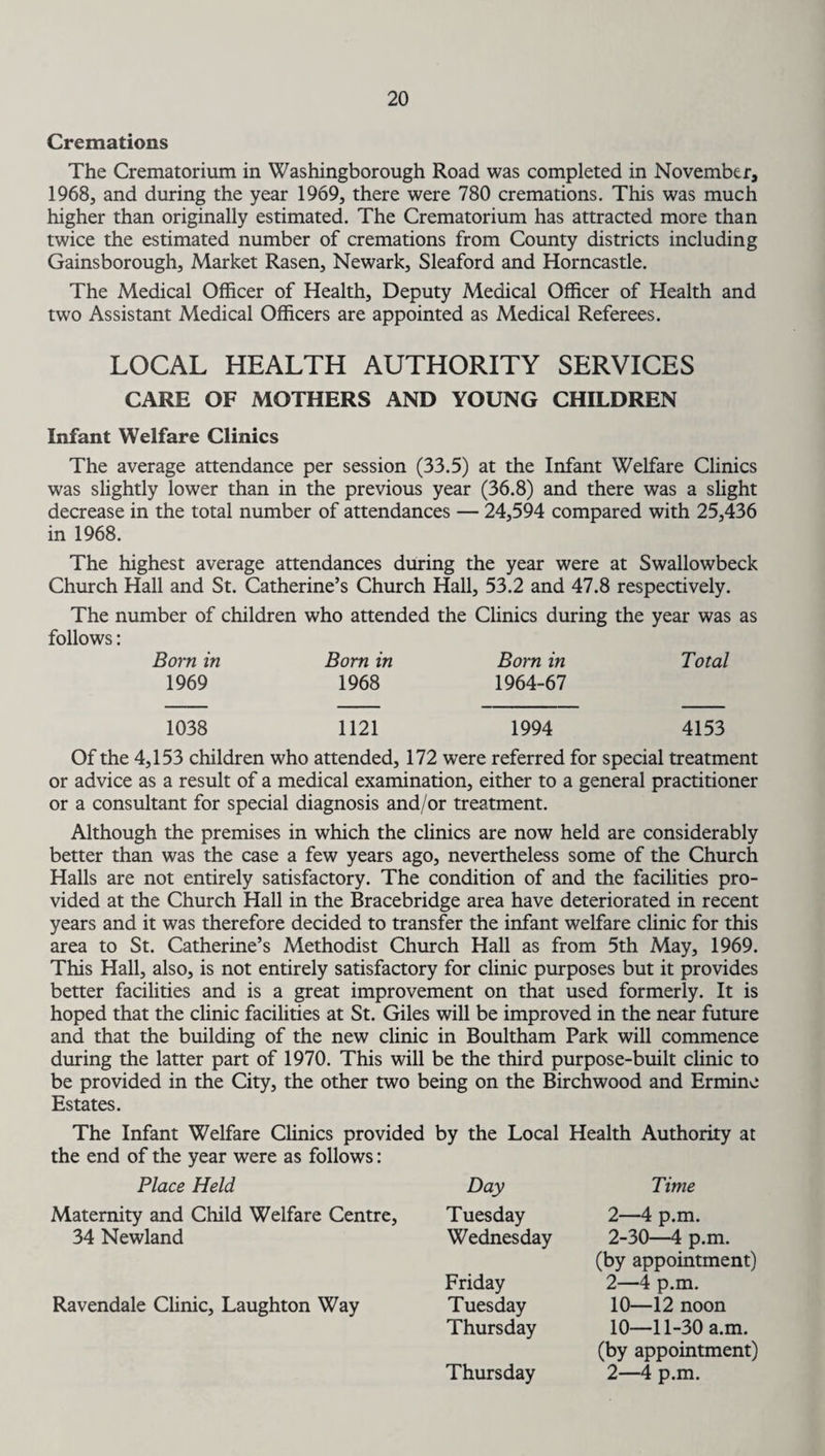 Cremations The Crematorium in Washingborough Road was completed in November, 1968, and during the year 1969, there were 780 cremations. This was much higher than originally estimated. The Crematorium has attracted more than twice the estimated number of cremations from County districts including Gainsborough, Market Rasen, Newark, Sleaford and Horncastle. The Medical Officer of Health, Deputy Medical Officer of Health and two Assistant Medical Officers are appointed as Medical Referees. LOCAL HEALTH AUTHORITY SERVICES CARE OF MOTHERS AND YOUNG CHILDREN Infant Welfare Clinics The average attendance per session (33.5) at the Infant Welfare Clinics was slightly lower than in the previous year (36.8) and there was a slight decrease in the total number of attendances — 24,594 compared with 25,436 in 1968. The highest average attendances during the year were at Swallowbeck Church Hall and St. Catherine’s Church Hall, 53.2 and 47.8 respectively. The number of children who attended the Clinics during the year was as follows: Born in Born in Born in Total 1969 1968 1964-67 1038 1121 1994 4153 Of the 4,153 children who attended, 172 were referred for special treatment or advice as a result of a medical examination, either to a general practitioner or a consultant for special diagnosis and/or treatment. Although the premises in which the clinics are now held are considerably better than was the case a few years ago, nevertheless some of the Church Halls are not entirely satisfactory. The condition of and the facilities pro¬ vided at the Church Hall in the Bracebridge area have deteriorated in recent years and it was therefore decided to transfer the infant welfare clinic for this area to St. Catherine’s Methodist Church Hall as from 5th May, 1969. This Hall, also, is not entirely satisfactory for clinic purposes but it provides better facilities and is a great improvement on that used formerly. It is hoped that the clinic facilities at St. Giles will be improved in the near future and that the building of the new clinic in Boultham Park will commence during the latter part of 1970. This will be the third purpose-built clinic to be provided in the City, the other two being on the Birchwood and Ermine Estates. The Infant Welfare Clinics provided by the Local Health Authority at the end of the year were as follows: Place Held Maternity and Child Welfare Centre, 34 Newland Ravendale Clinic, Laughton Way Day Tuesday Wednesday Friday Tuesday Thursday Time 2—4 p.m. 2-30—4 p.m. (by appointment) 2—4 p.m. 10—12 noon 10—11-30 a.m. (by appointment) 2—4 p.m. Thursday