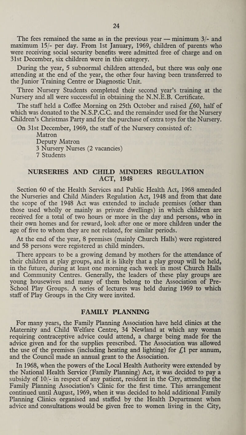 The fees remained the same as in the previous year — minimum 3/- and maximum 15/- per day. From 1st January, 1969, children of parents who were receiving social security benefits were admitted free of charge and on 31st December, six children were in this category. During the year, 5 subnormal children attended, but there was only one attending at the end of the year, the other four having been transferred to the Junior Training Centre or Diagnostic Unit. Three Nursery Students completed their second year’s training at the Nursery and all were successful in obtaining the N.N.E.B. Certificate. The staff held a Coffee Morning on 25th October and raised £60, half of which was donated to the N.S.P.C.C. and the remainder used for the Nursery Children’s Christmas Party and for the purchase of extra toys for the Nursery. On 31st December, 1969, the staff of the Nursery consisted of: Matron Deputy Matron 3 Nursery Nurses (2 vacancies) 7 Students NURSERIES AND CHILD MINDERS REGULATION ACT, 1948 Section 60 of the Health Services and Public Health Act, 1968 amended the Nurseries and Child Minders Regulation Act, 1948 and from that date the scope of the 1948 Act was extended to include premises (other than those used wholly or mainly as private dwellings) in which children are received for a total of two hours or more in the day and persons, who in their own homes and for reward, look after one or more children under the age of five to whom they are not related, for similar periods. At the end of the year, 8 premises (mainly Church Halls) were registered and 58 persons were registered as child minders. There appears to be a growing demand by mothers for the attendance of their children at play groups, and it is likely that a play group will be held, in the future, during at least one morning each week in most Church Halls and Community Centres. Generally, the leaders of these play groups are young housewives and many of them belong to the Association of Pre- School Play Groups. A series of lectures was held during 1969 to which staff of Play Groups in the City were invited. FAMILY PLANNING For many years, the Family Planning Association have held clinics at the Maternity and Child Welfare Centre, 34 Newland at which any woman requiring contraceptive advice could attend, a charge being made for the advice given and for the supplies prescribed. The Association was allowed the use of the premises (including heating and lighting) for £1 per annum, and the Council made an annual grant to the Association. In 1968, when the powers of the Local Health Authority were extended by the National Health Service (Family Planning) Act, it was decided to pay a subsidy of 10/- in respect of any patient, resident in the City, attending the Family Planning Association’s Clinic for the first time. This arrangement continued until August, 1969, when it was decided to hold additional Family Planning Clinics organised and staffed by the Health Department when advice and consultations would be given free to women living in the City,