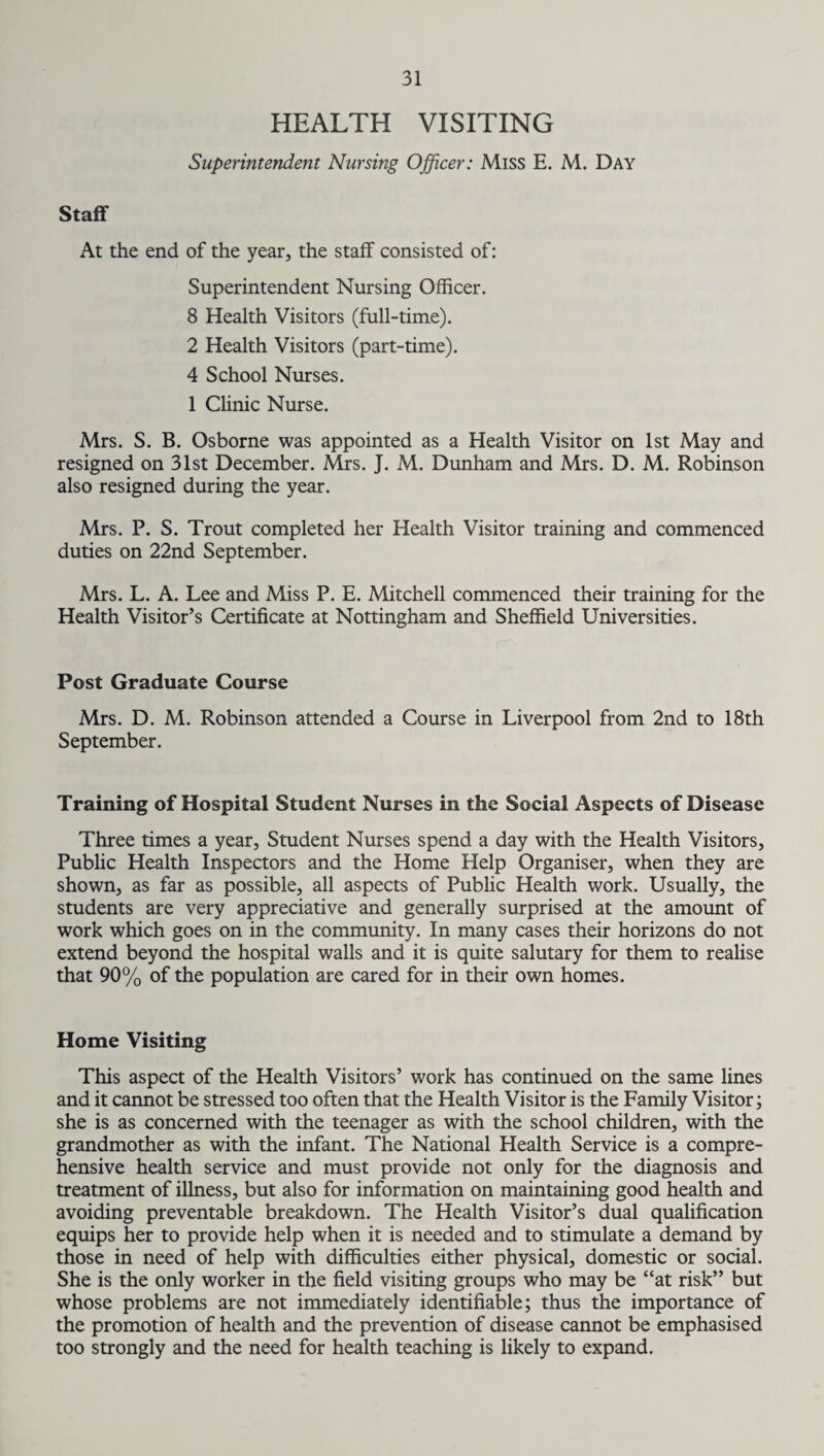 HEALTH VISITING Superintendent Nursing Officer: Miss E. M. Day Staff At the end of the year, the staff consisted of: Superintendent Nursing Officer. 8 Health Visitors (full-time). 2 Health Visitors (part-time). 4 School Nurses. 1 Clinic Nurse. Mrs. S. B. Osborne was appointed as a Health Visitor on 1st May and resigned on 31st December. Mrs. J. M. Dunham and Mrs. D. M. Robinson also resigned during the year. Mrs. P. S. Trout completed her Health Visitor training and commenced duties on 22nd September. Mrs. L. A. Lee and Miss P. E. Mitchell commenced their training for the Health Visitor’s Certificate at Nottingham and Sheffield Universities. Post Graduate Course Mrs. D. M. Robinson attended a Course in Liverpool from 2nd to 18th September. Training of Hospital Student Nurses in the Social Aspects of Disease Three times a year, Student Nurses spend a day with the Health Visitors, Public Health Inspectors and the Home Help Organiser, when they are shown, as far as possible, all aspects of Public Health work. Usually, the students are very appreciative and generally surprised at the amount of work which goes on in the community. In many cases their horizons do not extend beyond the hospital walls and it is quite salutary for them to realise that 90% of the population are cared for in their own homes. Home Visiting This aspect of the Health Visitors’ work has continued on the same lines and it cannot be stressed too often that the Health Visitor is the Family Visitor; she is as concerned with the teenager as with the school children, with the grandmother as with the infant. The National Health Service is a compre¬ hensive health service and must provide not only for the diagnosis and treatment of illness, but also for information on maintaining good health and avoiding preventable breakdown. The Health Visitor’s dual qualification equips her to provide help when it is needed and to stimulate a demand by those in need of help with difficulties either physical, domestic or social. She is the only worker in the field visiting groups who may be “at risk” but whose problems are not immediately identifiable; thus the importance of the promotion of health and the prevention of disease cannot be emphasised too strongly and the need for health teaching is likely to expand.