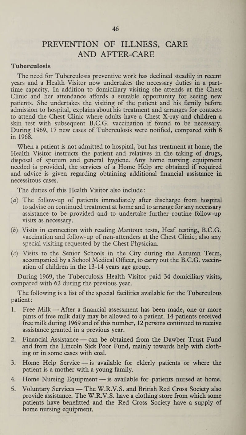 PREVENTION OF ILLNESS, CARE AND AFTER-CARE Tuberculosis The need for Tuberculosis preventive work has declined steadily in recent years and a Health Visitor now undertakes the necessary duties in a part- time capacity. In addition to domiciliary visiting she attends at the Chest Clinic and her attendance affords a suitable opportunity for seeing new patients. She undertakes the visiting of the patient and his family before admission to hospital, explains about his treatment and arranges for contacts to attend the Chest Clinic where adults have a Chest X-ray and children a skin test with subsequent B.C.G. vaccination if found to be necessary. During 1969, 17 new cases of Tuberculosis were notified, compared with 8 in 1968. When a patient is not admitted to hospital, but has treatment at home, the Health Visitor instructs the patient and relatives in the taking of drugs, disposal of sputum and general hygiene. Any home nursing equipment needed is provided, the services of a Home Help are obtained if required and advice is given regarding obtaining additional financial assistance in necessitous cases. The duties of this Health Visitor also include: (a) The follow-up of patients immediately after discharge from hospital to advise on continued treatment at home and to arrange for any necessary assistance to be provided and to undertake further routine follow-up visits as necessary. (b) Visits in connection with reading Mantoux tests, Heaf testing, B.C.G. vaccination and follow-up of non-attenders at the Chest Clinic; also any special visiting requested by the Chest Physician. (c) Visits to the Senior Schools in the City during the Autumn Term, accompanied by a School Medical Officer, to carry out the B.C.G. vaccin¬ ation of children in the 13-14 years age group. During 1969, the Tuberculosis Health Visitor paid 34 domiciliary visits, compared with 62 during the previous year. The following is a list of the special facilities available for the Tuberculous patient: 1. Free Milk — After a financial assessment has been made, one or more pints of free milk daily may be allowed to a patient. 14 patients received free milk during 1969 and of this number, 12 persons continued to receive assistance granted in a previous year. 2. Financial Assistance — can be obtained from the Dawber Trust Fund and from the Lincoln Sick Poor Fund, mainly towards help with cloth¬ ing or in some cases with coal. 3. Home Help Service — is available for elderly patients or where the patient is a mother with a young family. 4. Home Nursing Equipment — is available for patients nursed at home. 5. Voluntary Services — The W.R.V.S. and British Red Cross Society also provide assistance. The W.R.V.S. have a clothing store from which some patients have benefitted and the Red Cross Society have a supply of home nursing equipment.