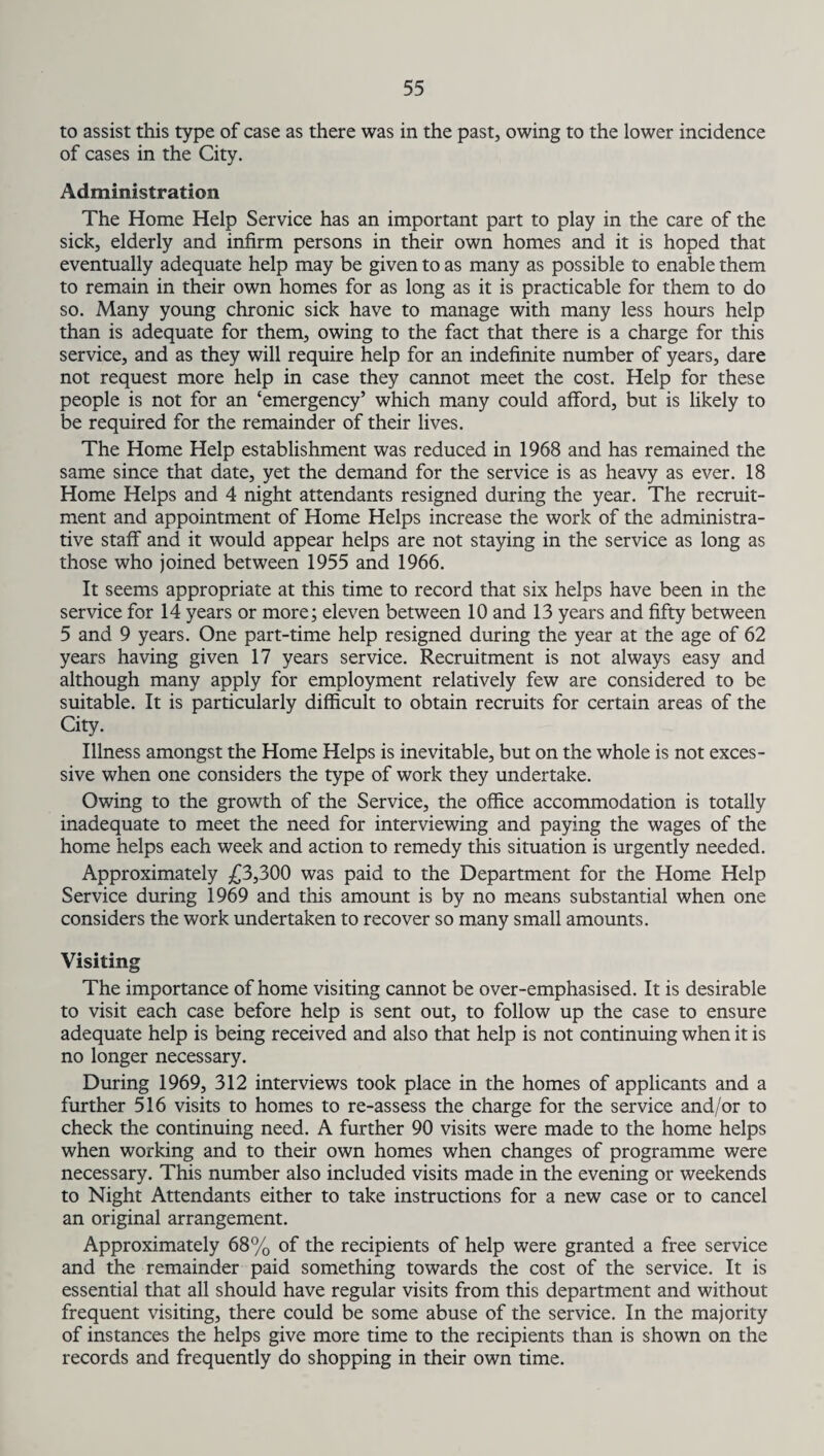 to assist this type of case as there was in the past, owing to the lower incidence of cases in the City. Administration The Home Help Service has an important part to play in the care of the sick, elderly and infirm persons in their own homes and it is hoped that eventually adequate help may be given to as many as possible to enable them to remain in their own homes for as long as it is practicable for them to do so. Many young chronic sick have to manage with many less hours help than is adequate for them, owing to the fact that there is a charge for this service, and as they will require help for an indefinite number of years, dare not request more help in case they cannot meet the cost. Help for these people is not for an ‘emergency’ which many could afford, but is likely to be required for the remainder of their lives. The Home Help establishment was reduced in 1968 and has remained the same since that date, yet the demand for the service is as heavy as ever. 18 Home Helps and 4 night attendants resigned during the year. The recruit¬ ment and appointment of Home Helps increase the work of the administra¬ tive staff and it would appear helps are not staying in the service as long as those who joined between 1955 and 1966. It seems appropriate at this time to record that six helps have been in the service for 14 years or more; eleven between 10 and 13 years and fifty between 5 and 9 years. One part-time help resigned during the year at the age of 62 years having given 17 years service. Recruitment is not always easy and although many apply for employment relatively few are considered to be suitable. It is particularly difficult to obtain recruits for certain areas of the City. Illness amongst the Home Helps is inevitable, but on the whole is not exces¬ sive when one considers the type of work they undertake. Owing to the growth of the Service, the office accommodation is totally inadequate to meet the need for interviewing and paying the wages of the home helps each week and action to remedy this situation is urgently needed. Approximately £3,300 was paid to the Department for the Home Help Service during 1969 and this amount is by no means substantial when one considers the work undertaken to recover so many small amounts. Visiting The importance of home visiting cannot be over-emphasised. It is desirable to visit each case before help is sent out, to follow up the case to ensure adequate help is being received and also that help is not continuing when it is no longer necessary. During 1969, 312 interviews took place in the homes of applicants and a further 516 visits to homes to re-assess the charge for the service and/or to check the continuing need. A further 90 visits were made to the home helps when working and to their own homes when changes of programme were necessary. This number also included visits made in the evening or weekends to Night Attendants either to take instructions for a new case or to cancel an original arrangement. Approximately 68% of the recipients of help were granted a free service and the remainder paid something towards the cost of the service. It is essential that all should have regular visits from this department and without frequent visiting, there could be some abuse of the service. In the majority of instances the helps give more time to the recipients than is shown on the records and frequently do shopping in their own time.