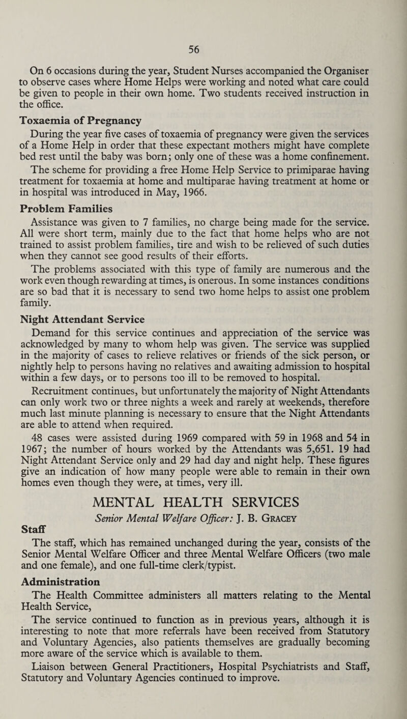 On 6 occasions during the year. Student Nurses accompanied the Organiser to observe cases where Home Helps were working and noted what care could be given to people in their own home. Two students received instruction in the office. Toxaemia of Pregnancy During the year five cases of toxaemia of pregnancy were given the services of a Home Help in order that these expectant mothers might have complete bed rest until the baby was born; only one of these was a home confinement. The scheme for providing a free Home Help Service to primiparae having treatment for toxaemia at home and multiparae having treatment at home or in hospital was introduced in May, 1966. Problem Families Assistance was given to 7 families, no charge being made for the service. All were short term, mainly due to the fact that home helps who are not trained to assist problem families, tire and wish to be relieved of such duties when they cannot see good results of their efforts. The problems associated with this type of family are numerous and the work even though rewarding at times, is onerous. In some instances conditions are so bad that it is necessary to send two home helps to assist one problem family. Night Attendant Service Demand for this service continues and appreciation of the service was acknowledged by many to whom help was given. The service was supplied in the majority of cases to relieve relatives or friends of the sick person, or nightly help to persons having no relatives and awaiting admission to hospital within a few days, or to persons too ill to be removed to hospital. Recruitment continues, but unfortunately the majority of Night Attendants can only work two or three nights a week and rarely at weekends, therefore much last minute planning is necessary to ensure that the Night Attendants are able to attend when required. 48 cases were assisted during 1969 compared with 59 in 1968 and 54 in 1967; the number of hours worked by the Attendants was 5,651. 19 had Night Attendant Service only and 29 had day and night help. These figures give an indication of how many people were able to remain in their own homes even though they were, at times, very ill. MENTAL HEALTH SERVICES Senior Mental Welfare Officer: J. B. Gracey Staff The staff, which has remained unchanged during the year, consists of the Senior Mental Welfare Officer and three Mental Welfare Officers (two male and one female), and one full-time clerk/typist. Administration The Health Committee administers all matters relating to the Mental Health Service, The service continued to function as in previous years, although it is interesting to note that more referrals have been received from Statutory and Voluntary Agencies, also patients themselves are gradually becoming more aware of the service which is available to them. Liaison between General Practitioners, Hospital Psychiatrists and Staff, Statutory and Voluntary Agencies continued to improve.