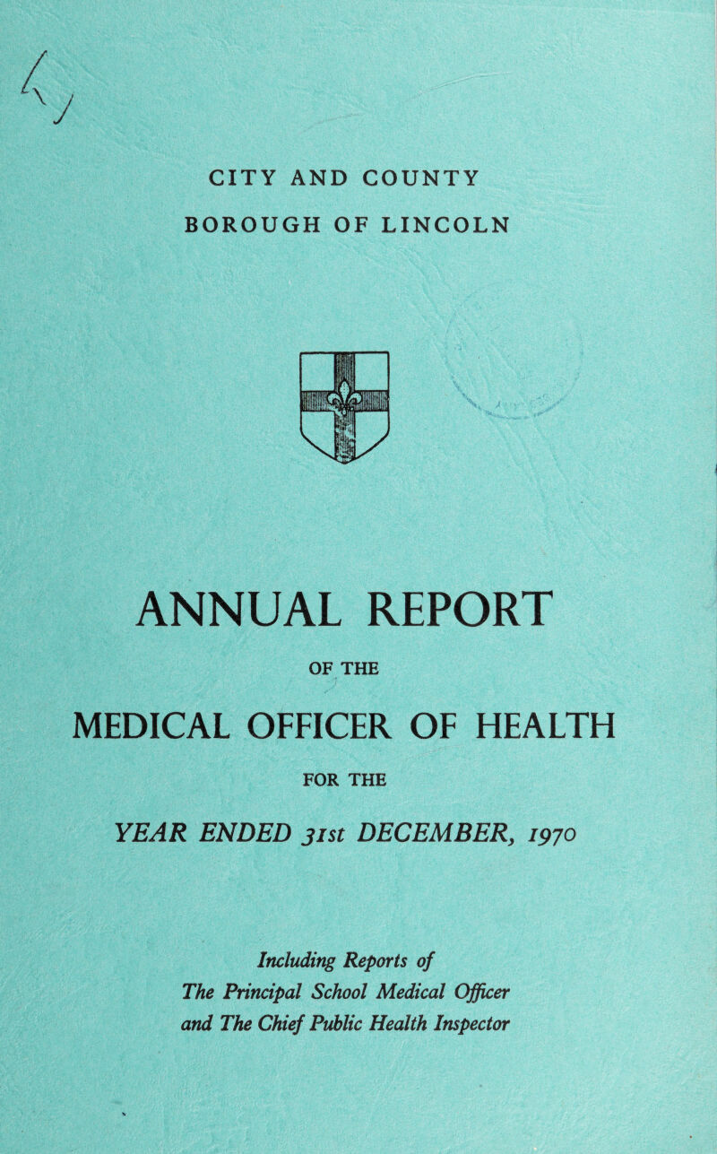 J CITY AND COUNTY BOROUGH OF LINCOLN ANNUAL REPORT OF THE MEDICAL OFFICER OF HEALTH FOR THE YEAR ENDED 31st DECEMBER, 1970 Including Reports of The Principal School Medical Officer and The Chief Public Health Inspector