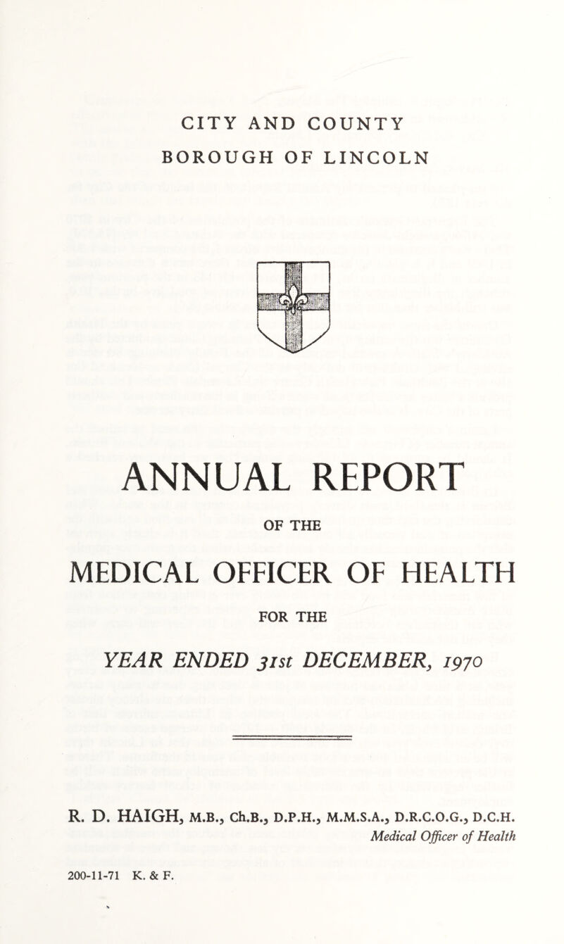 CITY AND COUNTY BOROUGH OF LINCOLN ANNUAL REPORT OF THE MEDICAL OFFICER OF HEALTH FOR THE YEAR ENDED 31st DECEMBER, 1970 R. D. HAIGH, M.B., Ch.B.j D.P.H., M.M.S.A., D.R.C.O.G., D.C.H. Medical Officer of Health 200-11-71 K. & F.