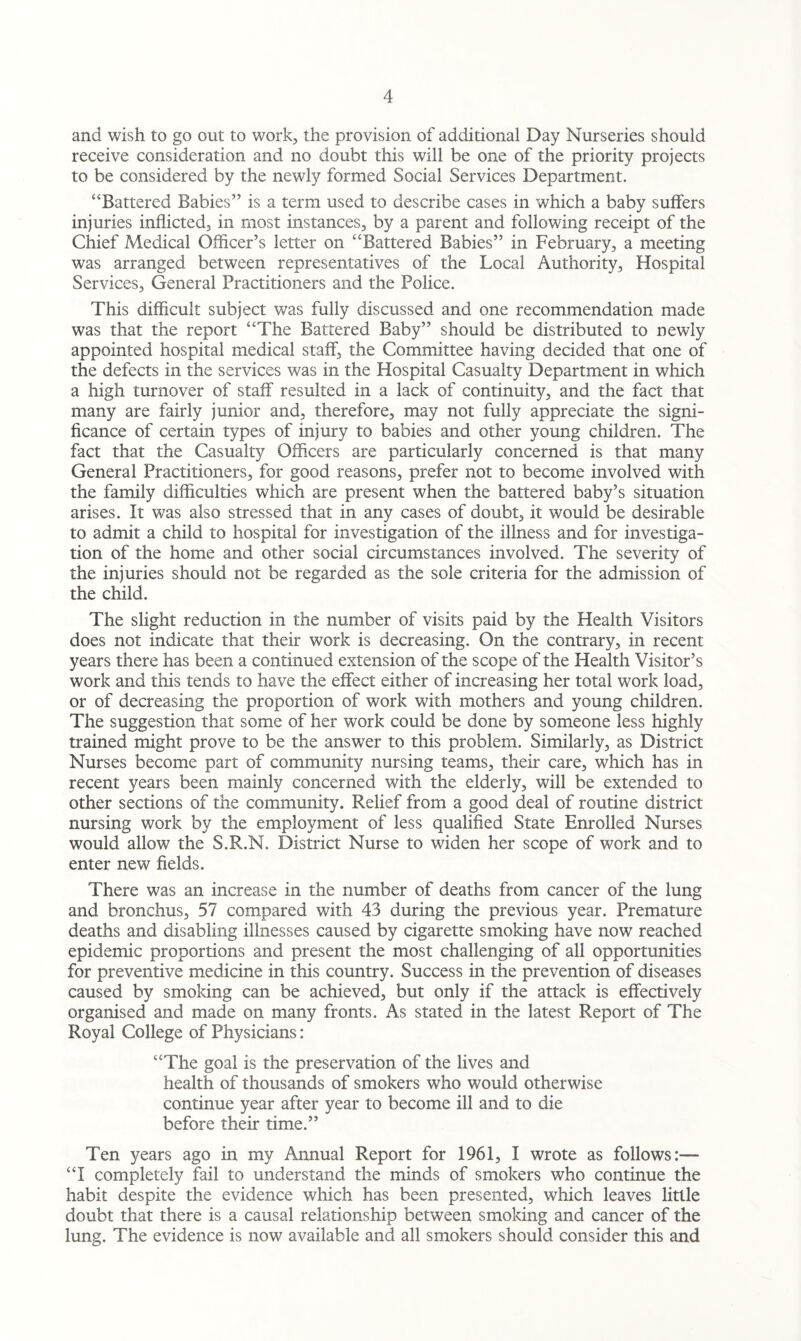and wish to go out to work, the provision of additional Day Nurseries should receive consideration and no doubt this will be one of the priority projects to be considered by the newly formed Social Services Department. “Battered Babies” is a term used to describe cases in which a baby suffers injuries inflicted, in most instances, by a parent and following receipt of the Chief Medical Officer’s letter on “Battered Babies” in February, a meeting was arranged between representatives of the Local Authority, Hospital Services, General Practitioners and the Police. This difficult subject was fully discussed and one recommendation made was that the report “The Battered. Baby” should be distributed to newly appointed hospital medical staff, the Committee having decided that one of the defects in the services was in the Hospital Casualty Department in which a high turnover of staff resulted in a lack of continuity, and the fact that many are fairly junior and, therefore, may not fully appreciate the signi¬ ficance of certain types of injury to babies and other young children. The fact that the Casualty Officers are particularly concerned is that many General Practitioners, for good reasons, prefer not to become involved with the family difficulties which are present when the battered baby’s situation arises. It was also stressed that in any cases of doubt, it would be desirable to admit a child to hospital for investigation of the illness and for investiga¬ tion of the home and other social circumstances involved. The severity of the injuries should not be regarded as the sole criteria for the admission of the child. The slight reduction in the number of visits paid by the Health Visitors does not indicate that their work is decreasing. On the contrary, in recent years there has been a continued extension of the scope of the Health Visitor’s work and this tends to have the effect either of increasing her total work load, or of decreasing the proportion of work with mothers and young children. The suggestion that some of her work could be done by someone less highly trained might prove to be the answer to this problem. Similarly, as District Nurses become part of community nursing teams, their care, which has in recent years been mainly concerned with the elderly, will be extended to other sections of the community. Relief from a good deal of routine district nursing work by the employment of less qualified State Enrolled Nurses would allow the S.R.N. District Nurse to widen her scope of work and to enter new fields. There was an increase in the number of deaths from cancer of the lung and bronchus, 57 compared with 43 during the previous year. Premature deaths and disabling illnesses caused by cigarette smoking have now reached epidemic proportions and present the most challenging of all opportunities for preventive medicine in this country. Success in the prevention of diseases caused by smoking can be achieved, but only if the attack is effectively organised and made on many fronts. As stated in the latest Report of The Royal College of Physicians: “The goal is the preservation of the lives and health of thousands of smokers who would otherwise continue year after year to become ill and to die before their time.” Ten years ago in my Annual Report for 1961, I wrote as follows:— “I completely fail to understand the minds of smokers who continue the habit despite the evidence which has been presented, which leaves little doubt that there is a causal relationship between smoking and cancer of the lung. The evidence is now available and all smokers should consider this and
