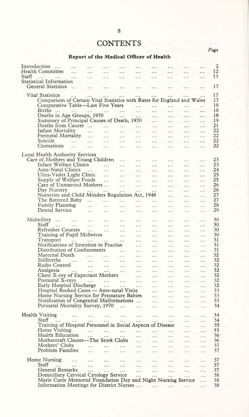 CONTENTS Report of the Medical Officer of Health Introduction ... Health Committee Staff Statistical Information General Statistics ... Page 2 12 13 17 Vital Statistics ... ... ... ... ... . Comparison of Certain Vital Statistics with Rates for England and Wales Comparative Table—Last Five Years Births ... Deaths in Age Groups, 1970 Summary of Principal Causes of Death, 1970 Deaths from Cancer ... Infant Mortality Perinatal Mortality Suicide Cremations 17 17 18 18 18 19 21 22 22 22 22 Local Health Authority Services Care of Mothers and Young Children Infant Welfare Clinics Ante-Natal Clinics Ultra-Violet Light Clinic Supply of Welfare Foods Care of Unmarried Mothers ... Day Nursery Nurseries and Child Minders Regulation Act, 1948 The Battered Baby ... Family Planning Dental Service 23 23 24 25 25 26 26 27 27 28 29 Midwifery ... ... ... ... ... ... ... ... ... ... 30 Staff ... ... ... ... ... ... ... ... ... ... 30 Refresher Courses ... ... ... ... ... ... ... ... 30 Training of Pupil Midwives ... ... ... ... ... ... 30 Transport ... ... ... ... ... ... ... ... ... 31 Notifications of Intention to Practise ... ... ... ... ... 31 Distribution of Confinements ... ... ... ... ... ... 31 Maternal Death ... ... ... ... ... ... ... ... 32 Stillbirths ... ... ... ... ... ... ... ... ... 32 Radio Control ... ... ... . ... ... ... 32 Analgesia ... ... ... ... ... ... ... ... ... 32 Chest X-ray of Expectant Mothers ... ... ... ... ... 32 Postnatal X-rays ... ... ... ... ... ... ... ... 32 Early Hospital Discharge ... ... ... ... ... ... ... 32 Hospital Booked Cases — Ante-natal Visits ... ... ... ... 33 Home Nursing Service for Premature Babies ... ... ... ... 33 Notification of Congenital Malformations ... ... ... ... ... 33 Perinatal Mortality Survey, 1970 ... ... ... ... ... ... 34 Health Visiting ... ... ... ... ... ... ... ... ... 34 Staff ... ... ... ... ... ... ... ... ... ... 34 Training of Hospital Personnel in Social Aspects of Disease ... ... 35 Home Visiting ... ... ... ... ... ... ... ... 35 Health Education . ... ... ... ... ... ... 36 Mothercraft Classes—-The Stork Clubs . 36 Mothers’ Clubs ... ... ... ... ... ... ... ... 37 Problem Families . 37 Home Nursing ... ... ... ... ... ... ... ... ... 37 Staff ... 37 General Remarks . 37 Domiciliary Cervical Cytology Service ... ... ... ... ... 38 Marie Curie Memorial Foundation Day and Night Nursing Service ... 38 Information Meetings for District Nurses ... ... ... ... ... 38
