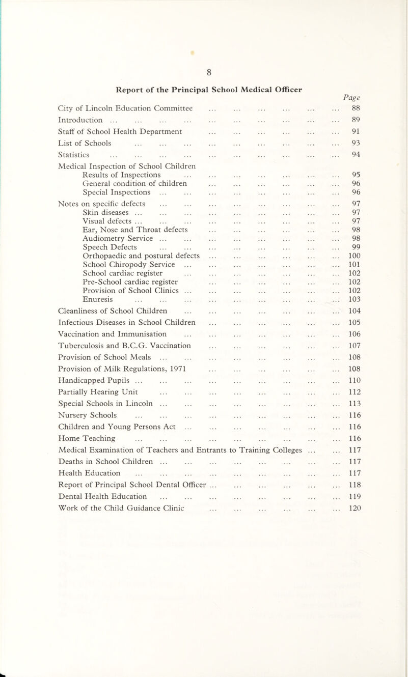 Report of the Principal School Medical Officer Page City of Lincoln Education Committee ... ... ... ... ... ... 88 Introduction ... ... ... ... ... ... ... ... ... ... 89 Staff of School Health Department ... ... ... ... ... ... 91 List of Schools ... ... ... ... ... ... ... ... ... 93 Statistics ... ... ... ... ... ... ... ... ... ... 94 Medical Inspection of School Children Results of Inspections ... ... ... ... ... ... ... 95 General condition of children ... ... ... ... ... ... 96 Special Inspections ... ... ... ... ... ... ... ... 96 Notes on specific defects ... ... ... ... ... ... ... ... 97 Skin diseases ... ... ... ... ... ... ... ... ... 97 Visual defects ... ... ... ... ... ... ... ... ... 97 Ear, Nose and Throat defects ... ... ... ... ... ... 98 Audiometry Service ... ... ... ... ... ... ... ... 98 Speech Defects ... ... ... ... ... ... ... ... 99 Orthopaedic and postural defects ... ... ... ... ... ... 100 School Chiropody Service ... ... ... ... ... ... ... 101 School cardiac register ... ... ... ... ... ... ... 102 Pre-School cardiac register ... ... ... ... ... ... 102 Provision of School Clinics ... ... ... ... ... ... ... 102 Enuresis ... ... ... ... ... ... ... ... ... 103 Cleanliness of School Children ... ... ... ... ... ... ... 104 Infectious Diseases in School Children ... ... ... ... ... ... 105 Vaccination and Immunisation ... ... ... ... ... ... ... 106 Tuberculosis and B.C.G. Vaccination ... ... ... ... ... ... 107 Provision of School Meals ... ... ... ... ... ... ... ... 108 Provision of Milk Regulations, 1971 ... ... ... ... ... ... 108 Handicapped Pupils ... ... ... ... ... ... ... ... ... 110 Partially Hearing Unit ... ... ... ... ... ... ... ... 112 Special Schools in Lincoln ... ... ... ... ... ... ... ... 113 Nursery Schools ... ... ... ... ... ... ... ... ... 116 Children and Young Persons Act ... ... ... ... ... ... ... 116 Home Teaching ... ... ... ... ... ... ... ... ... 116 Medical Examination of Teachers and Entrants to Training Colleges ... ... 117 Deaths in School Children ... ... ... ... ... ... ... ... 117 Health Education ... ... ... ... ... ... ... ... ... 117 Report of Principal School Dental Officer ... ... ... ... ... ... 118 Dental Health Education ... ... ... ... ... ... ... ... 119 Work of the Child Guidance Clinic ... ... ... ... ... ... 120