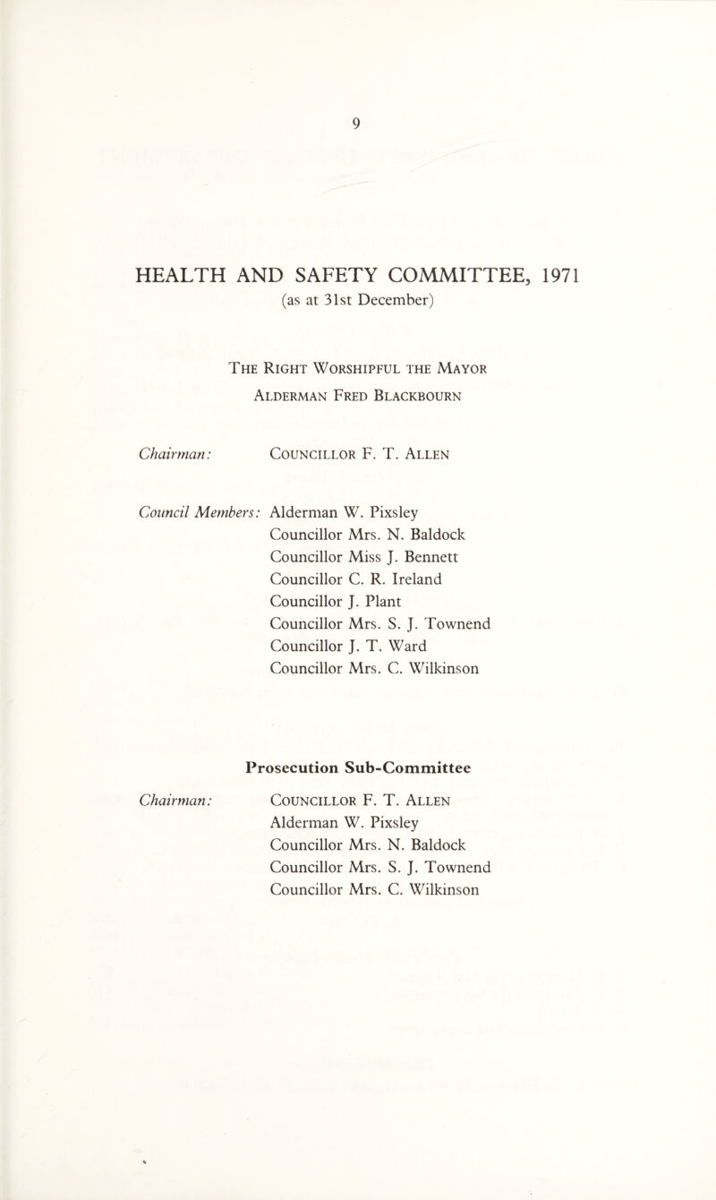 HEALTH AND SAFETY COMMITTEE, 1971 (as at 31st December) The Right Worshipful the Mayor Alderman Fred Blackbourn Chairman: Councillor F. T. Allen Council Members: Alderman W. Pixsley Councillor Mrs. N. Baldock Councillor Miss J. Bennett Councillor C. R. Ireland Councillor J. Plant Councillor Mrs. S. J. Townend Councillor J. T. Ward Councillor Mrs. C. Wilkinson Prosecution Sub-Committee Chairman: Councillor F. T. Allen Alderman W. Pixsley Councillor Mrs. N. Baldock Councillor Mrs. S. J. Townend Councillor Mrs. C. Wilkinson