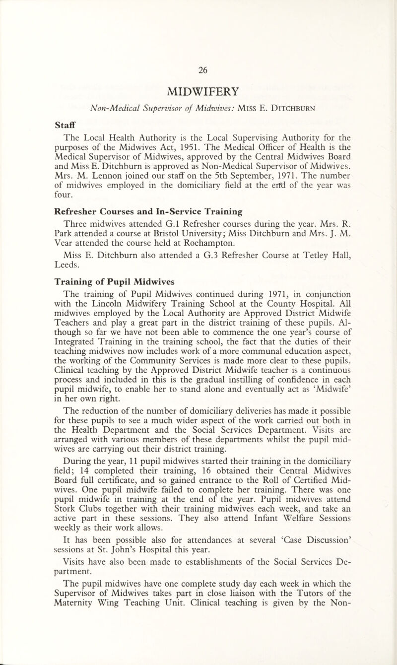 MIDWIFERY Non-Medical Supervisor of Midwives: Miss E. Ditchburn Staff The Local Health Authority is the Local Supervising Authority for the purposes of the Midwives Act, 1951. The Medical Officer of Health is the Medical Supervisor of Midwives, approved by the Central Midwives Board and Miss E. Ditchburn is approved as Non-Medical Supervisor of Midwives. Mrs. M. Lennon joined our staff on the 5th September, 1971. The number of midwives employed in the domiciliary field at the end of the year was four. Refresher Courses and In-Service Training Three midwives attended G.l Refresher courses during the year. Mrs. R. Park attended a course at Bristol University; Miss Ditchburn and Mrs. J. M. Vear attended the course held at Roehampton. Miss E. Ditchburn also attended a G.3 Refresher Course at Tetley Hall, Leeds. Training of Pupil Midwives The training of Pupil Midwives continued during 1971, in conjunction with the Lincoln Midwifery Training School at the County Hospital. All midwives employed by the Local Authority are Approved District Midwife Teachers and play a great part in the district training of these pupils. Al¬ though so far we have not been able to commence the one year’s course of Integrated Training in the training school, the fact that the duties of their teaching midwives now includes work of a more communal education aspect, the working of the Community Services is made more clear to these pupils. Clinical teaching by the Approved District Midwife teacher is a continuous process and included in this is the gradual instilling of confidence in each pupil midwife, to enable her to stand alone and eventually act as ‘Midwife’ in her own right. The reduction of the number of domiciliary deliveries has made it possible for these pupils to see a much wider aspect of the work carried out both in the Health Department and the Social Services Department. Visits are arranged with various members of these departments whilst the pupil mid¬ wives are carrying out their district training. During the year, 11 pupil midwives started their training in the domiciliary field; 14 completed their training, 16 obtained their Central Midwives Board full certificate, and so gained entrance to the Roll of Certified Mid¬ wives. One pupil midwife failed to complete her training. There was one pupil midwife in training at the end of the year. Pupil midwives attend Stork Clubs together with their training midwives each week, and take an active part in these sessions. They also attend Infant Welfare Sessions weekly as their work allows. It has been possible also for attendances at several ‘Case Discussion’ sessions at St. John’s Hospital this year. Visits have also been made to establishments of the Social Services De¬ partment. The pupil midwives have one complete study day each week in which the Supervisor of Midwives takes part in close liaison with the Tutors of the Maternity Wing Teaching Unit. Clinical teaching is given by the Non-