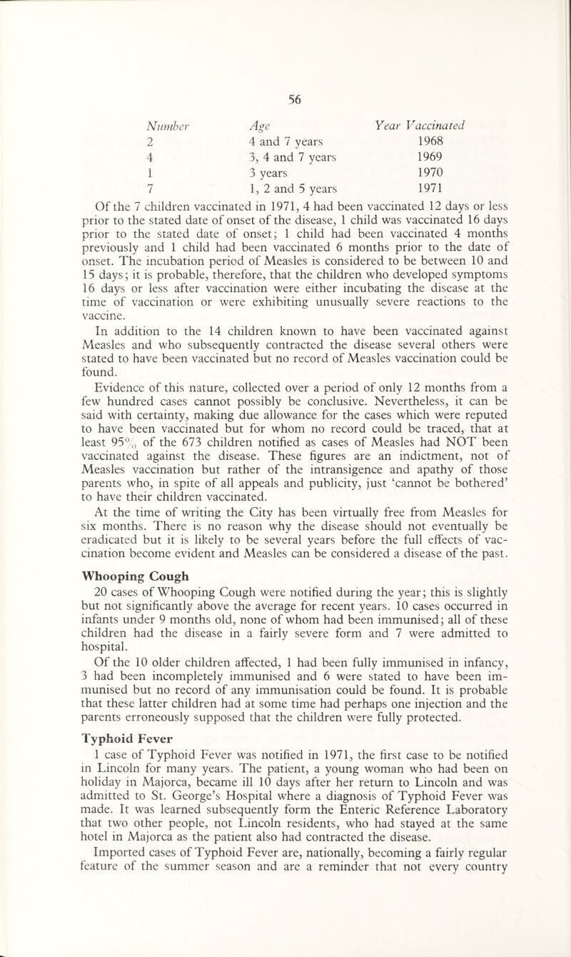 Number Age Year Vaccinated 2 4 and 7 years 1968 4 3, 4 and 7 years 1969 1 3 years 1970 7 1, 2 and 5 years 1971 Of the 7 children vaccinated in 1971, 4 had been vaccinated 12 days or less prior to the stated date of onset of the disease, 1 child was vaccinated 16 days prior to the stated date of onset; 1 child had been vaccinated 4 months previously and 1 child had been vaccinated 6 months prior to the date of onset. The incubation period of Measles is considered to be between 10 and 15 days; it is probable, therefore, that the children who developed symptoms 16 days or less after vaccination were either incubating the disease at the time of vaccination or were exhibiting unusually severe reactions to the vaccine. In addition to the 14 children known to have been vaccinated against Measles and who subsequently contracted the disease several others were stated to have been vaccinated but no record of Measles vaccination could be found. Evidence of this nature, collected over a period of only 12 months from a few hundred cases cannot possibly be conclusive. Nevertheless, it can be said with certainty, making due allowance for the cases which were reputed to have been vaccinated but for whom no record could be traced, that at least 95% of the 673 children notified as cases of Measles had NOT been vaccinated against the disease. These figures are an indictment, not of Measles vaccination but rather of the intransigence and apathy of those parents who, in spite of all appeals and publicity, just ‘cannot be bothered’ to have their children vaccinated. At the time of writing the City has been virtually free from Measles for six months. There is no reason why the disease should not eventually be eradicated but it is likely to be several years before the full effects of vac¬ cination become evident and Measles can be considered a disease of the past. Whooping Cough 20 cases of Whooping Cough were notified during the year; this is slightly but not significantly above the average for recent years. 10 cases occurred in infants under 9 months old, none of whom had been immunised; all of these children had the disease in a fairly severe form and 7 were admitted to hospital. Of the 10 older children affected, 1 had been fully immunised in infancy, 3 had been incompletely immunised and 6 were stated to have been im¬ munised but no record of any immunisation could be found. It is probable that these latter children had at some time had perhaps one injection and the parents erroneously supposed that the children were fully protected. Typhoid Fever 1 case of Typhoid Fever was notified in 1971, the first case to be notified in Lincoln for many years. The patient, a young woman who had been on holiday in Majorca, became ill 10 days after her return to Lincoln and was admitted to St. George’s Hospital where a diagnosis of Typhoid Fever was made. It was learned subsequently form the Enteric Reference Laboratory that two other people, not Lincoln residents, who had stayed at the same hotel in Majorca as the patient also had contracted the disease. Imported cases of Typhoid Fever are, nationally, becoming a fairly regular feature of the summer season and are a reminder that not every country