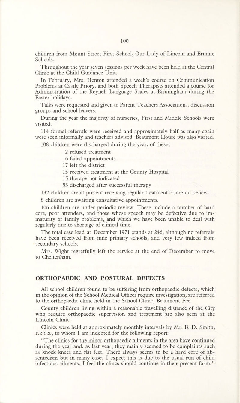 children from Mount Street First School, Our Lady of Lincoln and Ermine Schools. Throughout the year seven sessions per week have been held at the Central Clinic at the Child Guidance Unit. In February, Mrs. Henton attended a week’s course on Communication Problems at Castle Priory, and both Speech Therapists attended a course for Administration of the Reynell Language Scales at Birmingham during the Easter holidays. Talks were requested and given to Parent Teachers Associations, discussion groups and school leavers. During the year the majority of nurseries, First and Middle Schools were visited. 114 formal referrals were received and approximately half as many again were seen informally and teachers advised. Beaumont House was also visited. 108 children were discharged during the year, of these: 2 refused treatment 6 failed appointments 17 left the district 15 received treatment at the County Hospital 15 therapy not indicated 53 discharged after successful therapy 132 children are at present receiving regular treatment or are on review. 8 children are awaiting consultative appointments. 106 children are under periodic review. These include a number of hard core, poor attenders, and those whose speech may be defective due to im¬ maturity or family problems, and which we have been unable to deal with regularly due to shortage of clinical time. The total case load at December 1971 stands at 246, although no referrals have been received from nine primary schools, and very few indeed from secondary schools. Mrs. Wight regretfully left the service at the end of December to move to Cheltenham. ORTHOPAEDIC AND POSTURAL DEFECTS All school children found to be suffering from orthopaedic defects, which in the opinion of the School Medical Officer require investigation, are referred to the orthopaedic clinic held in the School Clinic, Beaumont Fee. County children living within a reasonable travelling distance of the City who require orthopaedic supervision and treatment are also seen at the Lincoln Clinic. Clinics were held at approximately monthly intervals by Mr. B. D. Smith, f.r.c.s., to whom I am indebted for the following report: “The clinics for the minor orthopaedic ailments in the area have continued during the year and, as last year, they mainly seemed to be complaints such as knock knees and flat feet. There always seems to be a hard core of ab¬ senteeism but in many cases I expect this is due to the usual run of child infectious ailments. I feel the clincs should continue in their present form.”