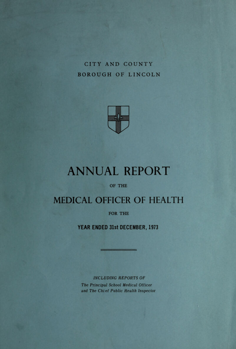 BOROUGH OF LINCOLN ANNUAL REPORT OF THE MEDICAL OFFICER OF HEALTH FOR THE YEAR ENDED 31st DECEMBER, 1973 INCLUDING REPORTS OF The Principal School Medical Officer and The Chief Public Health Inspector