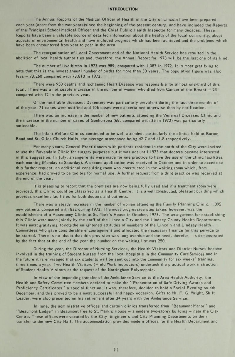 INTRODUCTION The Annual Reports of the Medical Officer of Health of the City of Lincoln have been prepared each year (apart from the war years)since the beginning of the present century, and have included the Reports of the Principal School Medical Officer and the Chief Public Health Inspector for many decades. These Reports have been a valuable source of detailed information about the health of the local community, about aspects of environmental health and have included progress which has been achieved and the problems which have been encountered from year to year in the area. The reorganisation of Local Government and of the National Health Service has resulted in the abolition of local health authorities and, therefore, the Annual Report for 1973 will be the last one of its kind. The number of live births in 1973 was 989, compared with 1,087 in 1972. It is most gratifying to note that this is the lowest annual number of births for more than 30 years. The population figure was also less — 73,260 compared with 73,810 in 1972. There were 950 deaths and Ischaemic Heart Disease was responsible for almost one-third of this total. There was a noticeable increase in the number of women who died from Cancer of the Breast — 23 compared with 12 in the previous year. Of the notifiable diseases, Dysentery was particularly prevalent during the last three months of of the year. 71 cases were notified and 106 cases were ascertained otherwise than by notification. There was an increase in the number of new patients attending the Venereal Diseases Clinic and the increase in the number of cases of Gonhorroea (68, compared with 35 in 1972) was particularly noticeable. The Infant Welfare Clinics continued to be well attended, particularly the clinics held at Burton Road and St. Giles Church Halls, the average attendance being 42.7 and 41.8 respectively. For many years, General Practitioners with patients resident in the north of the City were invited to use the Ravendale Clinic for surgery purposes but it was not until 1973 that doctors became interested in this suggestion. In July, arrangements were made for one practice to have the use of the clinic facilities each morning (Monday to Saturday). A second application was received in October and in order to accede to this further request, an additional consulting room was constructed in the waiting room which, from experience, had proved to be too big for normal use. A further request from a third practice was received at the end of the year. It is pleasing to report that the premises are now being fully used and if a treatment room were provided, this Clinic could be classified as a Health Centre. It is a well constructed, pleasant building which provides excellent facilities for both doctors and patients. There was a steady increase in the number of women attending the Family Planning Clinic, 1,095 new patients compared with 832 during 1972. The most progressive step taken, however, was the establishment of a Vasectomy Clinic at St. Mark’s House in October, 1973. The arrangements for establishing this Clinic were made jointly by the staff of the Lincoln City and the Lindsey County Health Departments. It was most gratifying to note the enlightened attitudes of members of the Lincoln and Lindsey Health Committees who gave considerable encouragement and allocated the necessary finance for this service to be started. There is no doubt that this provision was long overdue and the need, therefor, is demonstrated by the fact that at the end of the year the number on the waiting list was 250. During the year, the Director of Nursing Services, the Health Visitors and District Nurses became involved in the training of Student Nurses from the local hospitals in the Community CareServices and in the future it is envisaged that six students will be sent out into the community for six weeks’ training, three times a year. Two Health Visitors (Field Work Instructors) undertook the practical work instruction of Student Health Visitors at the request of the Nottingham Polytechnic. In view of the impending transfer of the Ambulance Service to the Area Health Authority, the Health and Safety Committee members decided to make the “Presentation of Safe Driving Awards and Proficiency Certificates’’ a special function; it was, therefore, decided to hold a Social Evening on 4th December, and this proved to be a most successful and happy occasion. Gifts to Mr. F. G. Wright, Shift Leader, were also presented on his retirement after 34 years with the Ambulance Service. In June, the administrative offices and certain clinics transferred from “Beaumont Manor” and “Beaumont Lodge” in Beaumont Fee to St. Mark’s House — a modern two-storey building — near the City Centre. These offices were vacated by the City Engineer’s and City Planning Departments on their transfer to the new City Hall. The accommodation provides modern offices for the Health Department and