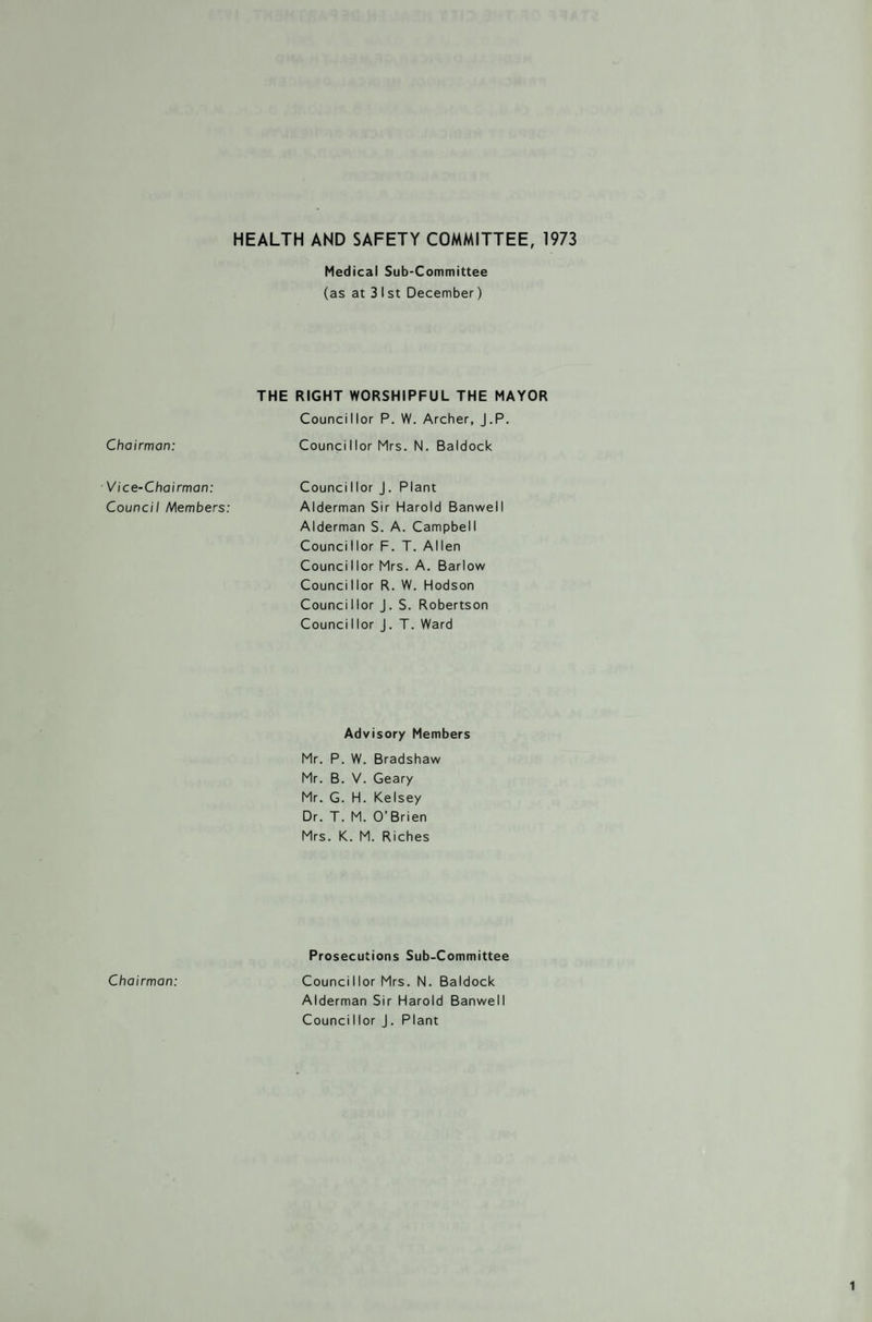 Chairman: Vice-Chairman: Council Members: Chairman: HEALTH AND SAFETY COMMITTEE, 1973 Medical Sub-Committee (as at 3 I st December) THE RIGHT WORSHIPFUL THE MAYOR Councillor P. W. Archer, J.P. Councillor Mrs. N. Baldock Counci I lor J . Plant Alderman Sir Harold Banwell Alderman S. A. Campbell Councillor F. T. Allen Councillor Mrs. A. Barlow Councillor R. W. Hodson Councillor J. S. Robertson Counci I lor J. T. Ward Advisory Members Mr. P. W. Bradshaw Mr. B. V. Geary Mr. G. H. Kelsey Dr. T. M. O’Brien Mrs. K. M. Riches Prosecutions Sub-Committee Councillor Mrs. N. Baldock Alderman Sir Harold Banwell