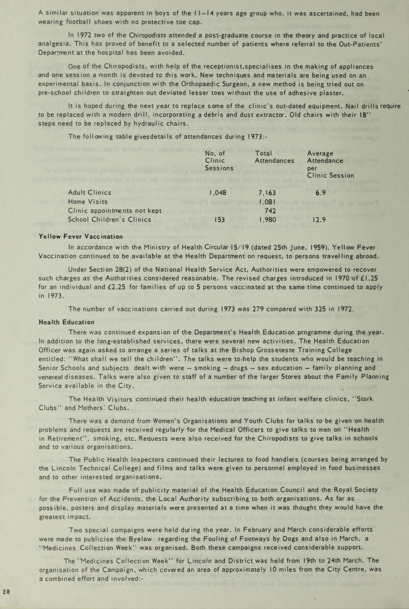 wearing football shoes with no protective toe cap. In 1972 two of the Chiropodists attended a post-graduate course in the theory and practice of local analgesia. This has proved of benefit to a selected number of patients where referral to the Out-Patients’ Department at the hospital has been avoided. One of the Chiropodists, with help of the receptionist,specialises in the making of appliances and one session a month is devoted to this work. New techniques and materials are being used on an experimental basis. In conjunction with the Orthopaedic Surgeon, a new method is being tried out on pre-school children to straighten out deviated lesser toes without the use of adhesive plaster. It is hoped during the next year to replace some of the clinic’s out-dated equipment. Nail drills require to be replaced with a modern drill, incorporating a debris and dust extractor. Old chairs with their 18” steps need to be replaced by hydraulic chairs. The foil owing table givesdetai Is of attendances during I 973:- No, of T otal Average Clinic Attendances Attendance Sessions per Clinic Sess Adult Clinics 1,048 7,163 6.9 Home Visits 1,081 Clinic appointments not kept 742 School Children’s Clinics 153 1,980 12.9 Yellow Fever Vaccination In accordance with the Ministry of Health Circular 15/19 (dated 25th June, 1959), Yellow Fever Vaccination continued to be available at the Health Department on request, to persons travelling abroad. Under Section 28(2) of the National Health Service Act, Authorities were empowered to recover such charges as the Authorities considered reasonable. The revised charges introduced in 1970 'of £ 1.25 for an individual and £2.25 for families of up to 5 persons vaccinated at the same time continued to apply in 1973. The number of vaccinations carried out during 1973 was 279 compared with 325 in 1972. Health Education There was continued expansion of the Department’s Health Education programme during the year. In addition to the long-established services, there were several new activities. The Health Education Officer was again asked to arrange a series of talks at the Bishop Grosseteste Training College entitled: ‘‘What shall we tell the children”. The talks were to-help the students who would be teaching in Senior Schools and subjects dealt with were — smoking — drugs — sex education — family planning and venereal diseases. Talks were also given to staff of a number of the larger Stores about the Family Planning Service available in the City. The Health Visitors continued their health education teaching at infant welfare clinics, ‘‘Stork Clubs” and Mothers’ Clubs. There was a demand from Women’s Organisations and Youth Clubs for talks to be given on health problems and requests are received regularly for the Medical Officers to give talks to men on ‘‘Health in Retirement”, smoking, etc. Requests were also received for the Chiropodists to give talks in schools and to various organisations. The Public Health Inspectors continued their lectures to food handlers (courses being arranged by the Lincoln Technical College) and films and talks were given to personnel employed in food businesses and to other interested organisations. Full use was made of publicity material of the Health Education Council and the Royal Society for the Prevention of Accidents, the Local Authority subscribing to both organisations. As far as possible, posters and display materials were presented at a time when it was thought they would have the greatest impact. Two special compaigns were held during the year. In February and March considerable efforts were made to publicise the Byelaw regarding the Fouling of Footways by Dogs and also in March, a ‘‘Medicines Collection Week” was organised. Both these campaigns received considerable support. The “Medicines Collection Week” for Lincoln and District was held from 19th to 24th March. The organisation of the Campaign, which covered an area of approximately 10 miles from the City Centre, was a combined effort and involved:-