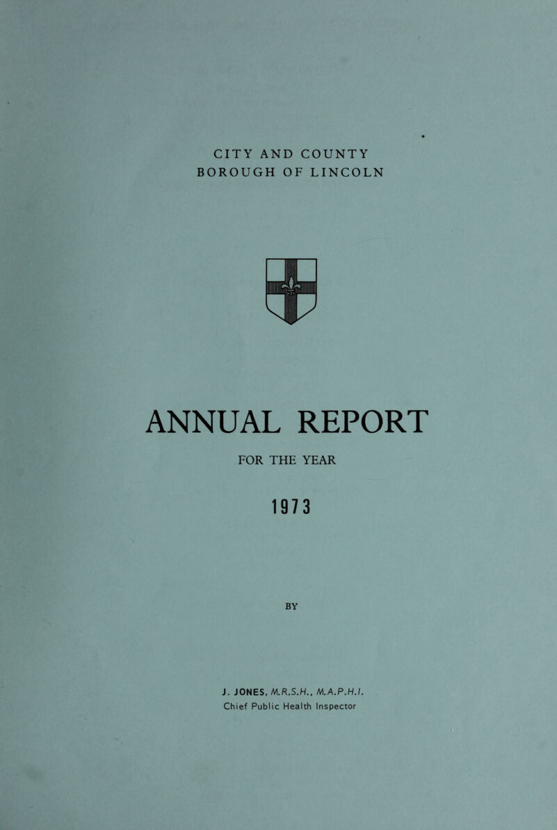 CITY AND COUNTY BOROUGH OF LINCOLN ANNUAL REPORT FOR THE YEAR 1973 BY J. JONES, M.R.S.H., M.A.P.H.I. Chief Public Health Inspector