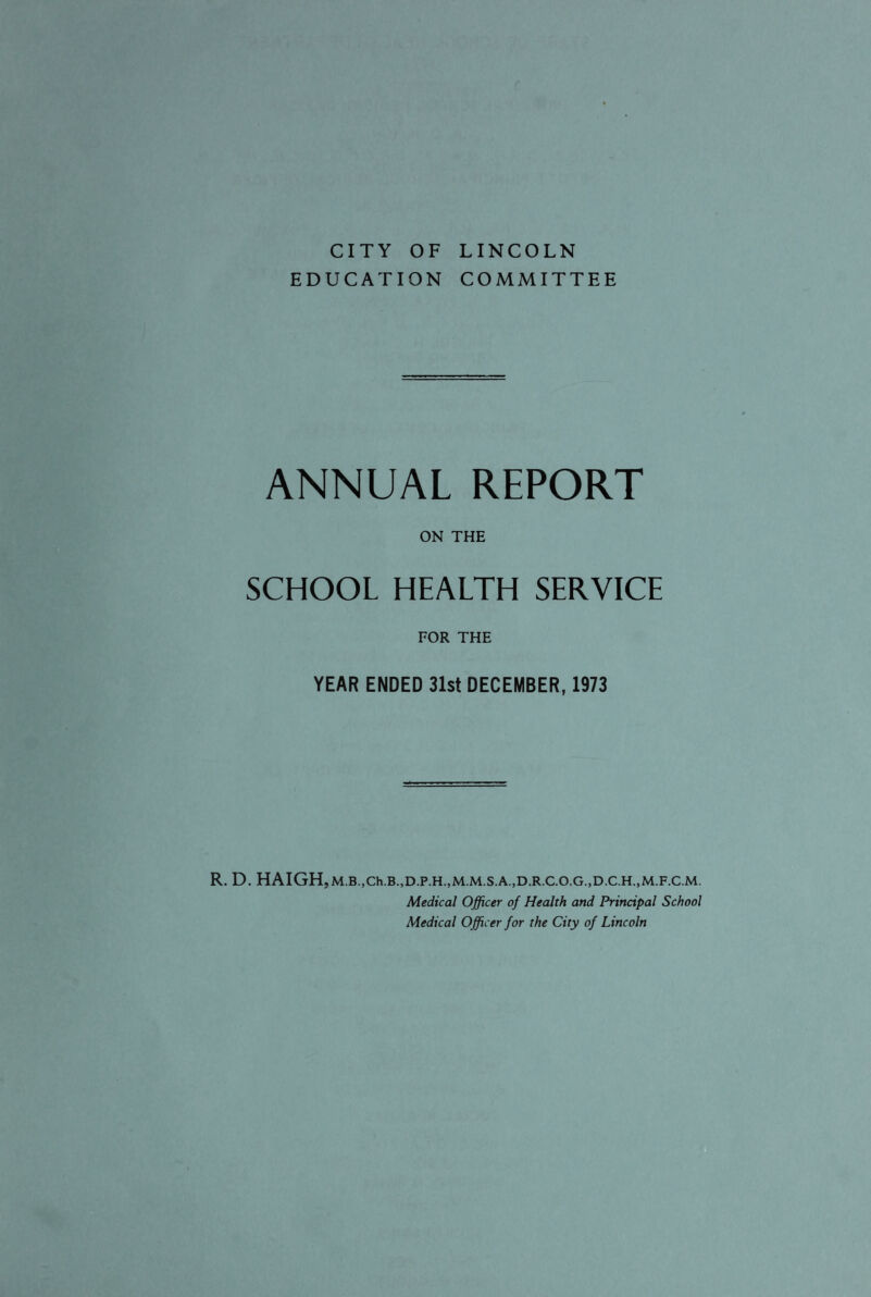 CITY OF LINCOLN EDUCATION COMMITTEE ANNUAL REPORT ON THE SCHOOL HEALTH SERVICE FOR THE YEAR ENDED 31st DECEMBER, 1973 R. D. HAIGH,M.B.,Ch.B.,D.P.H.,M.M.S.A.,D.R.C.O.G.,D.C.H.,M.F.C.M. Medical Officer of Health and Principal School Medical Officer for the City of Lincoln