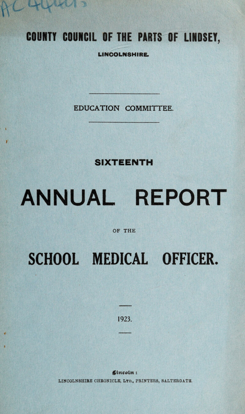 COUNTY COUNCIL OF THE ROOTS OF LINDSEY, LINCOLNSHIRE. EDUCATION COMMITTEE. SIXTEENTH ANNUAL REPORT OF THE SCHOOL MEDICAL OFFICER. 1923. giitcoln: LINCOLNSHIRE CHRONICLE, LTD,, PRINTERS, SALTERGATE.